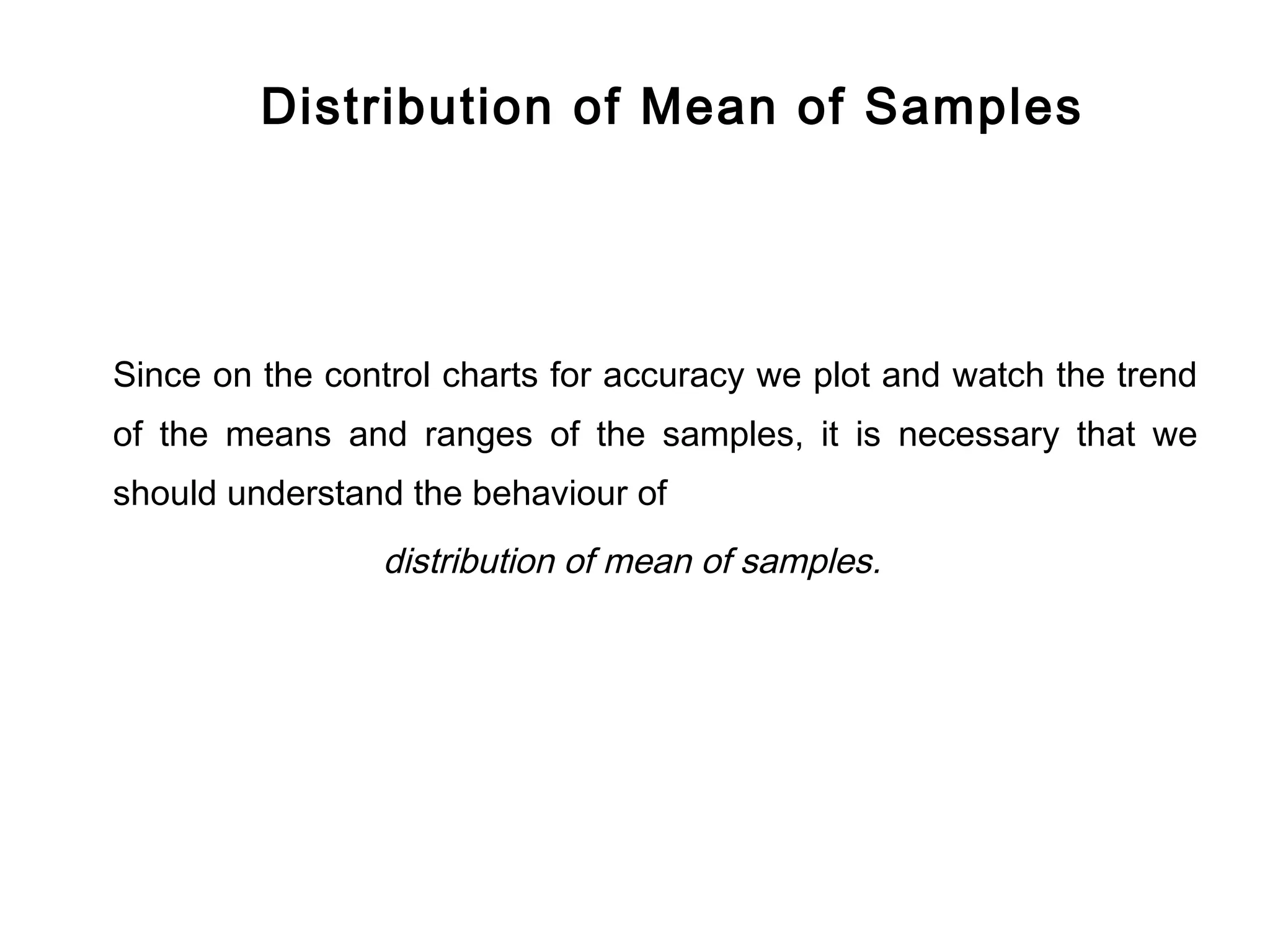 Distribution of Mean of Samples




Since on the control charts for accuracy we plot and watch the trend
of the means and ranges of the samples, it is necessary that we
should understand the behaviour of
                distribution of mean of samples.
 
