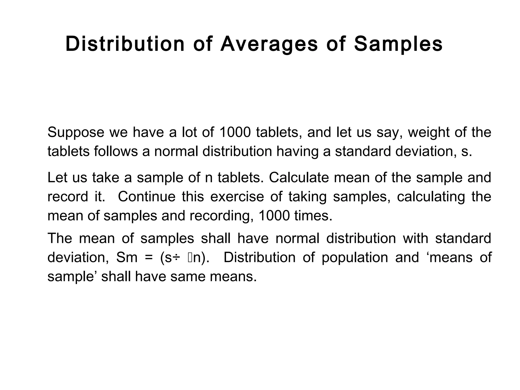 Distribution of Averages of Samples



Suppose we have a lot of 1000 tablets, and let us say, weight of the
tablets follows a normal distribution having a standard deviation, s.
Let us take a sample of n tablets. Calculate mean of the sample and
record it. Continue this exercise of taking samples, calculating the
mean of samples and recording, 1000 times.
The mean of samples shall have normal distribution with standard
deviation, Sm = (s÷ n). Distribution of population and ‘means of
sample’ shall have same means.
 