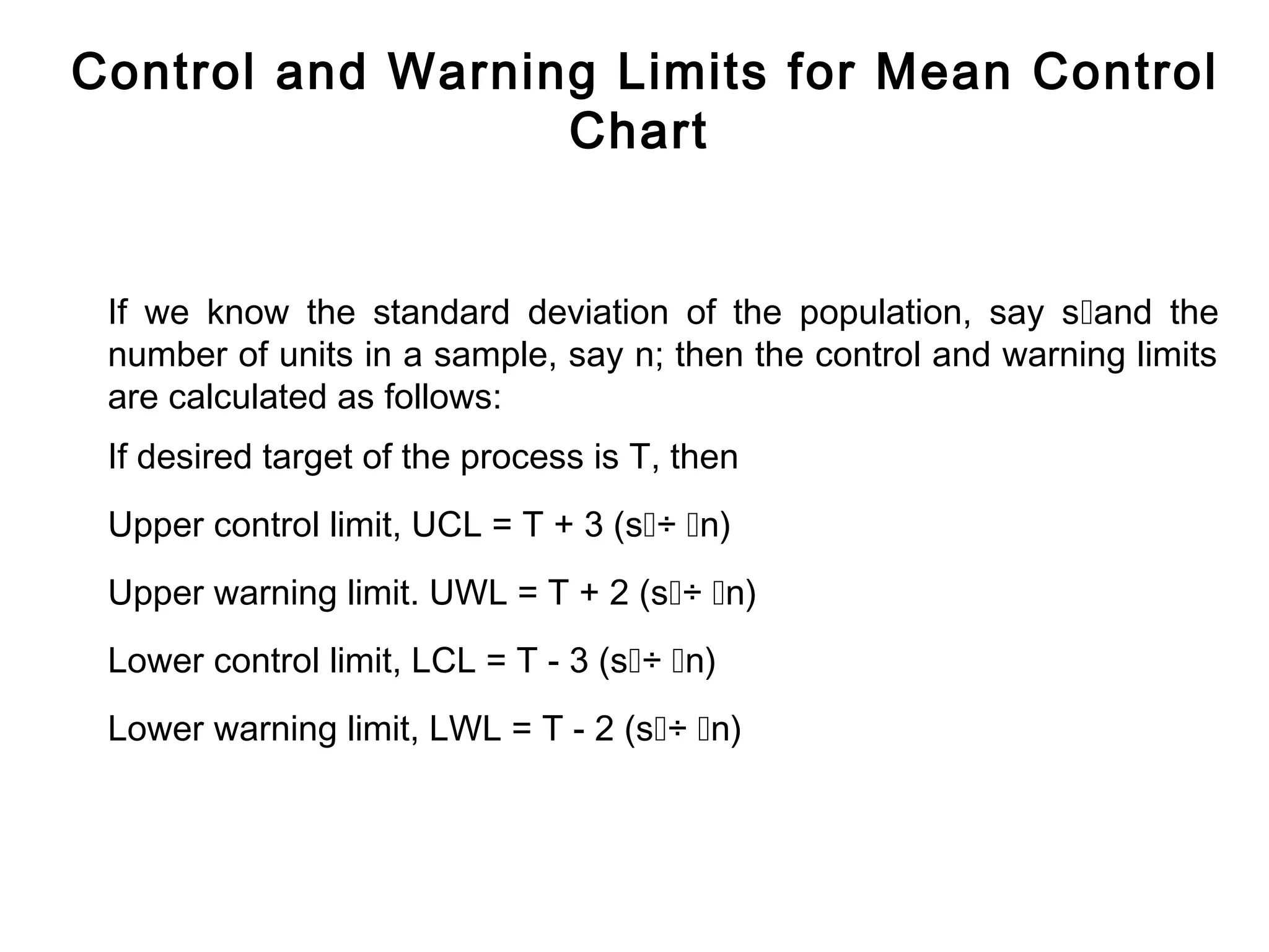 Control and Warning Limits for Mean Control
                  Chart


 If we know the standard deviation of the population, say sand the
 number of units in a sample, say n; then the control and warning limits
 are calculated as follows:
 If desired target of the process is T, then
 Upper control limit, UCL = T + 3 (s÷ n)
 Upper warning limit. UWL = T + 2 (s÷ n)
 Lower control limit, LCL = T - 3 (s÷ n)
 Lower warning limit, LWL = T - 2 (s÷ n)
 