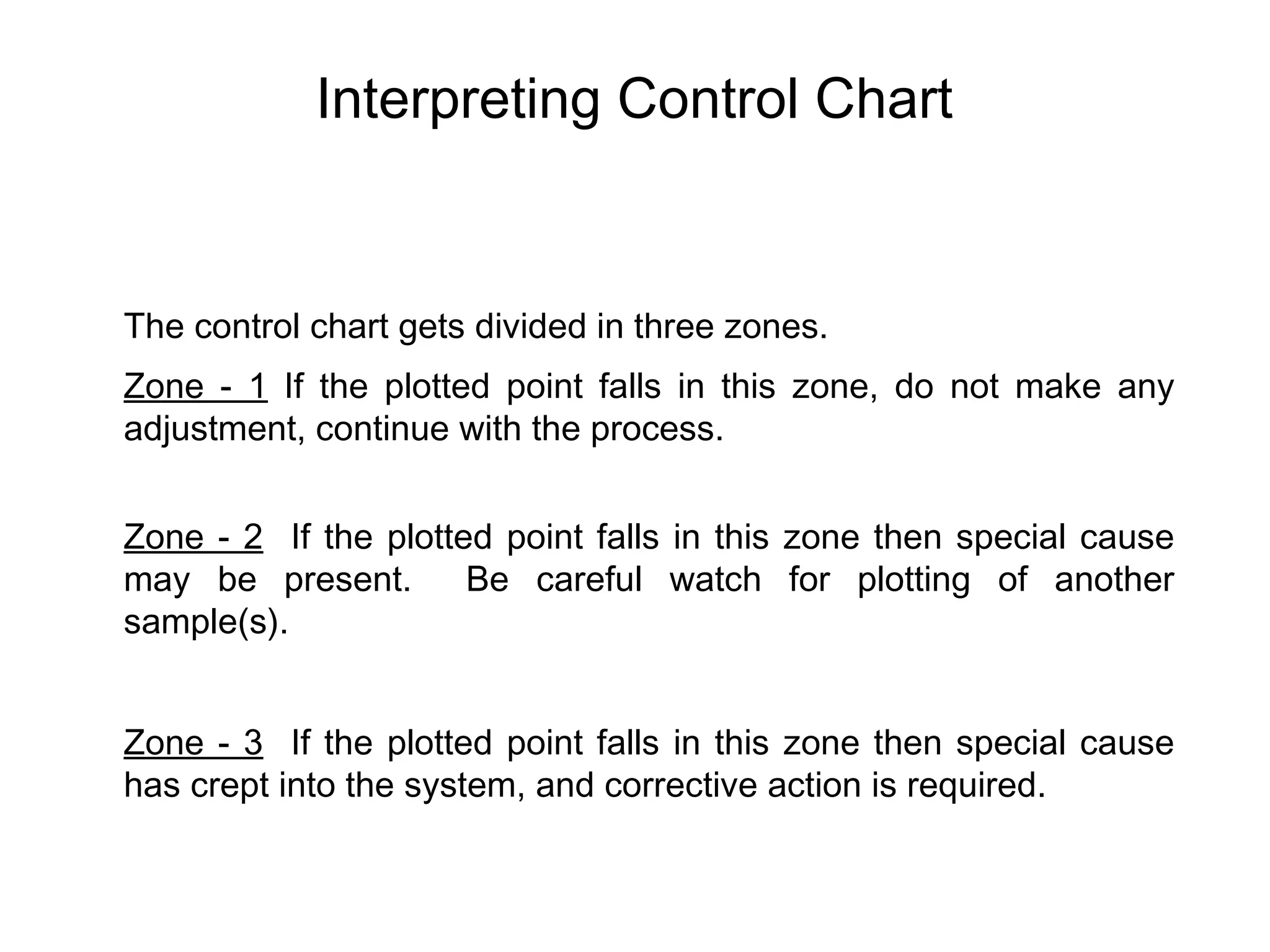 Interpreting Control Chart


The control chart gets divided in three zones.
Zone - 1 If the plotted point falls in this zone, do not make any
adjustment, continue with the process.


Zone - 2 If the plotted point falls in this zone then special cause
may be present.       Be careful watch for plotting of another
sample(s).


Zone - 3 If the plotted point falls in this zone then special cause
has crept into the system, and corrective action is required.
 