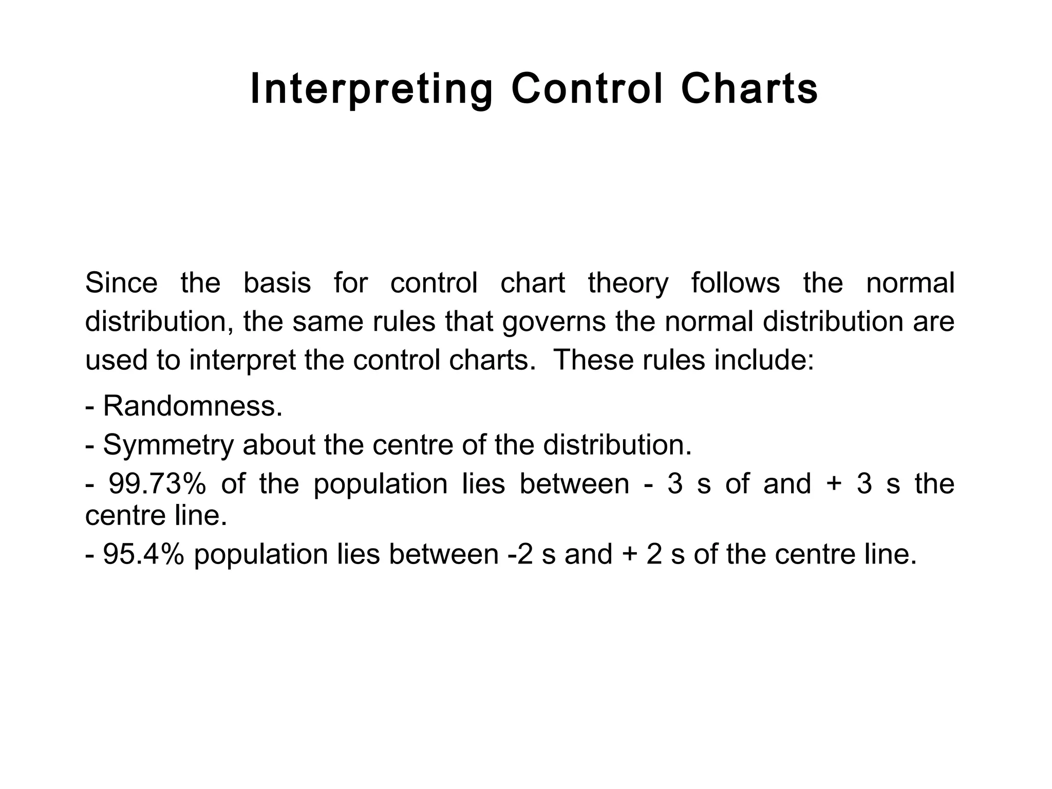 Interpreting Control Charts



Since the basis for control chart theory follows the normal
distribution, the same rules that governs the normal distribution are
used to interpret the control charts. These rules include:
- Randomness.
- Symmetry about the centre of the distribution.
- 99.73% of the population lies between - 3 s of and + 3 s the
centre line.
- 95.4% population lies between -2 s and + 2 s of the centre line.
 