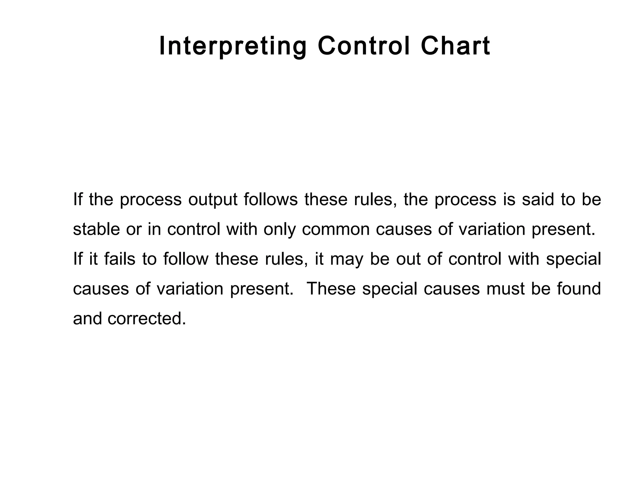 Interpreting Control Chart




If the process output follows these rules, the process is said to be
stable or in control with only common causes of variation present.
If it fails to follow these rules, it may be out of control with special
causes of variation present. These special causes must be found
and corrected.
 
