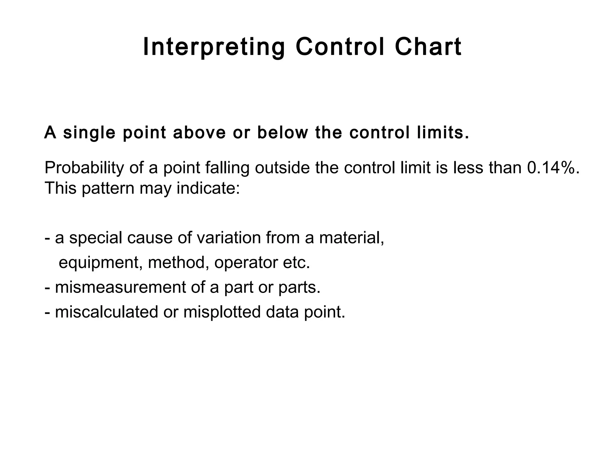 Interpreting Control Chart


A single point above or below the control limits.

Probability of a point falling outside the control limit is less than 0.14%.
This pattern may indicate:

- a special cause of variation from a material,
  equipment, method, operator etc.
- mismeasurement of a part or parts.
- miscalculated or misplotted data point.
 