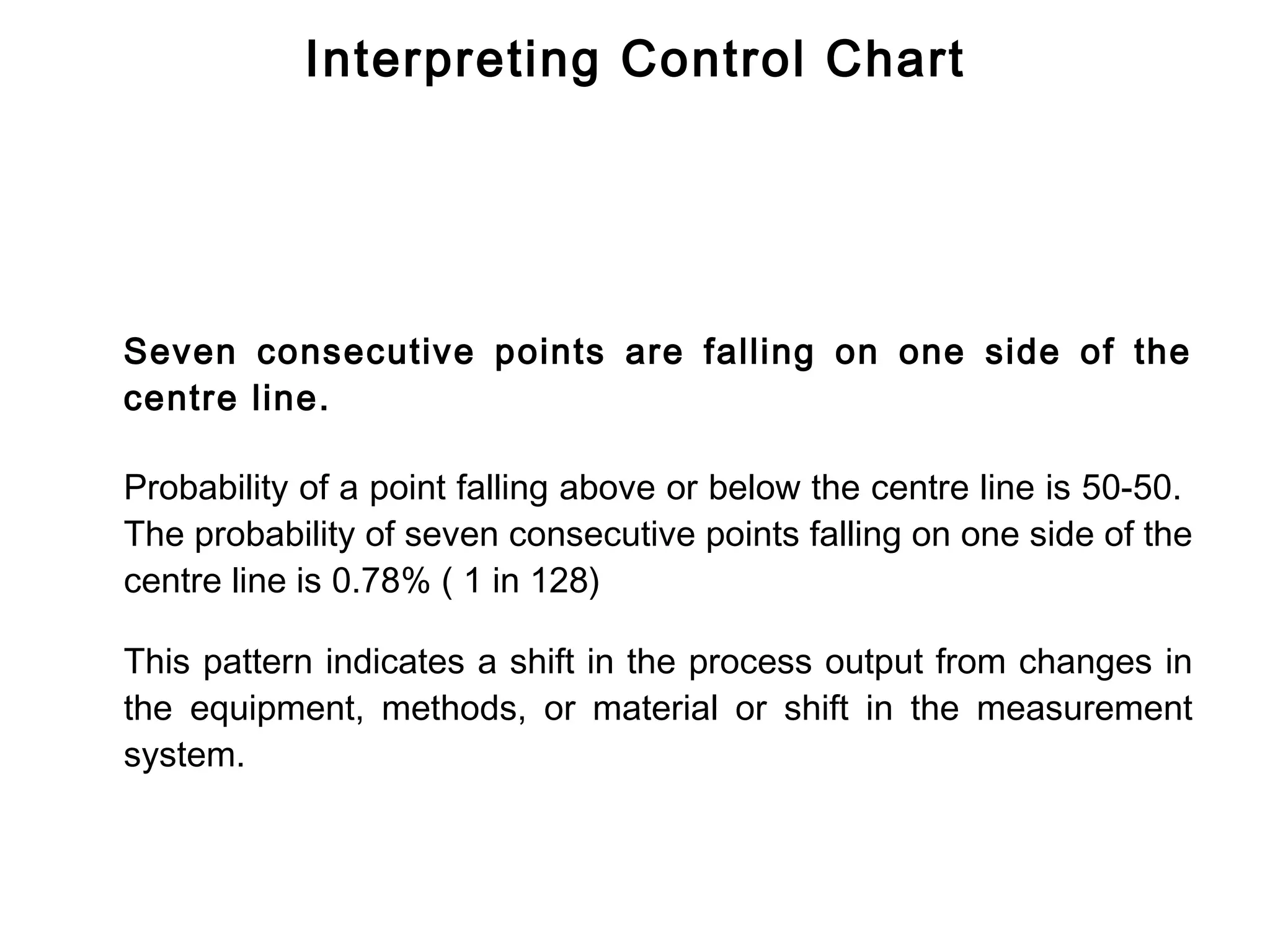 Interpreting Control Chart




Seven consecutive points are falling on one side of the
centre line.

Probability of a point falling above or below the centre line is 50-50.
The probability of seven consecutive points falling on one side of the
centre line is 0.78% ( 1 in 128)

This pattern indicates a shift in the process output from changes in
the equipment, methods, or material or shift in the measurement
system.
 