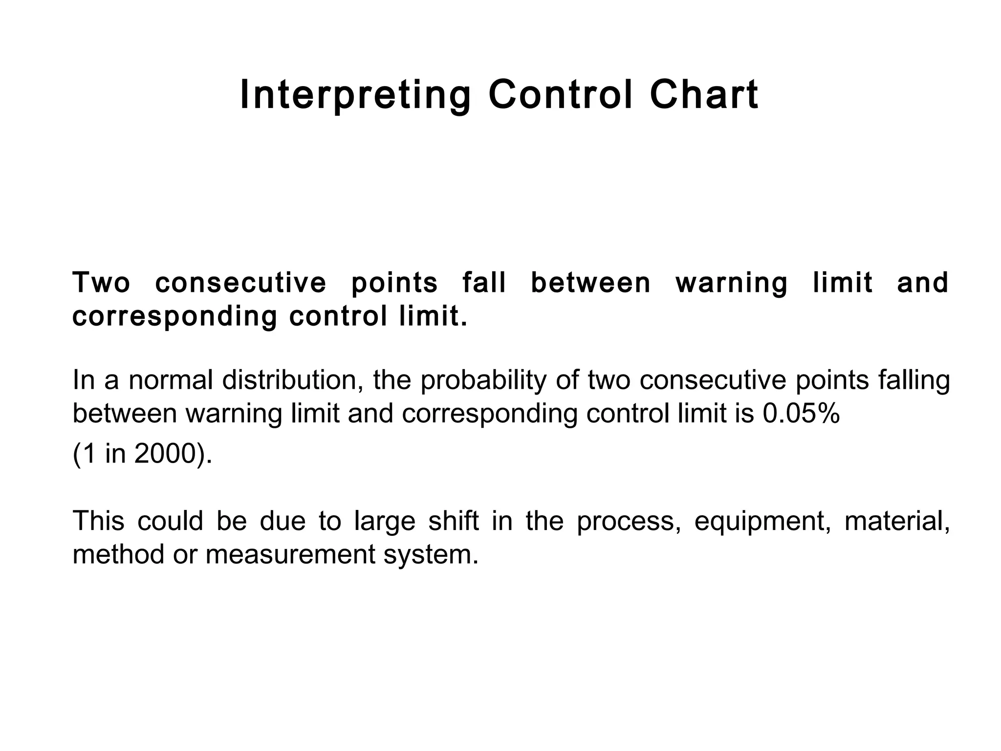 Interpreting Control Chart



Two consecutive points fall between warning limit and
corresponding control limit.

In a normal distribution, the probability of two consecutive points falling
between warning limit and corresponding control limit is 0.05%
(1 in 2000).

This could be due to large shift in the process, equipment, material,
method or measurement system.
 