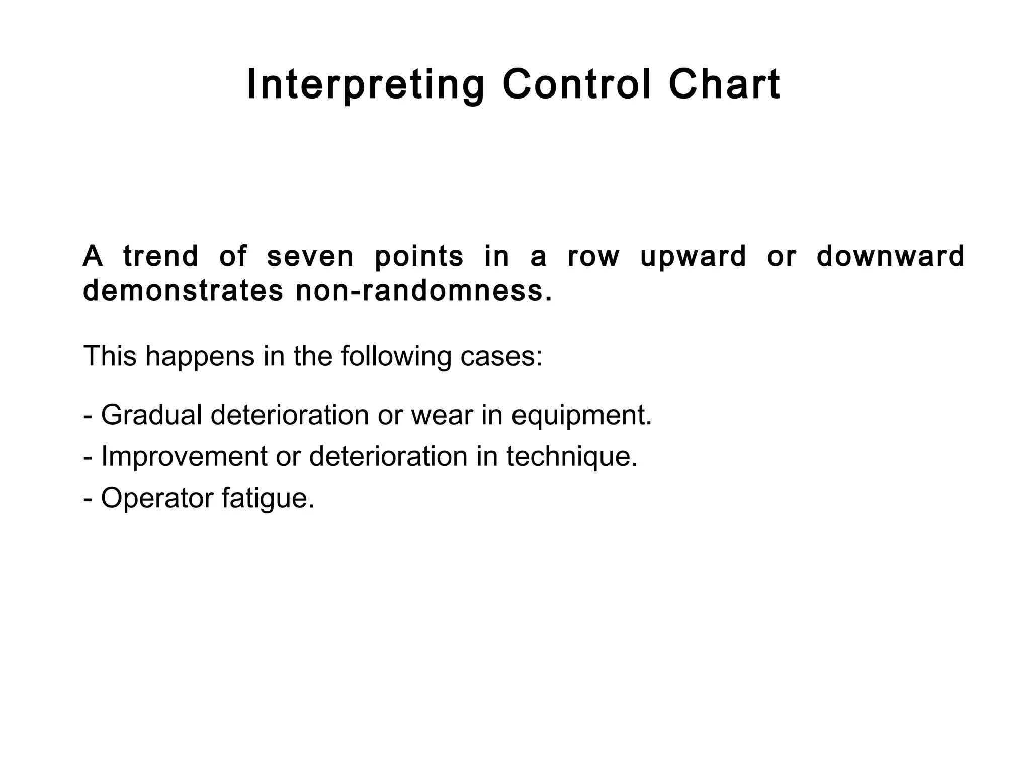 Interpreting Control Chart



A trend of seven points in a row upward or downward
demonstrates non-randomness.

This happens in the following cases:

- Gradual deterioration or wear in equipment.
- Improvement or deterioration in technique.
- Operator fatigue.
 