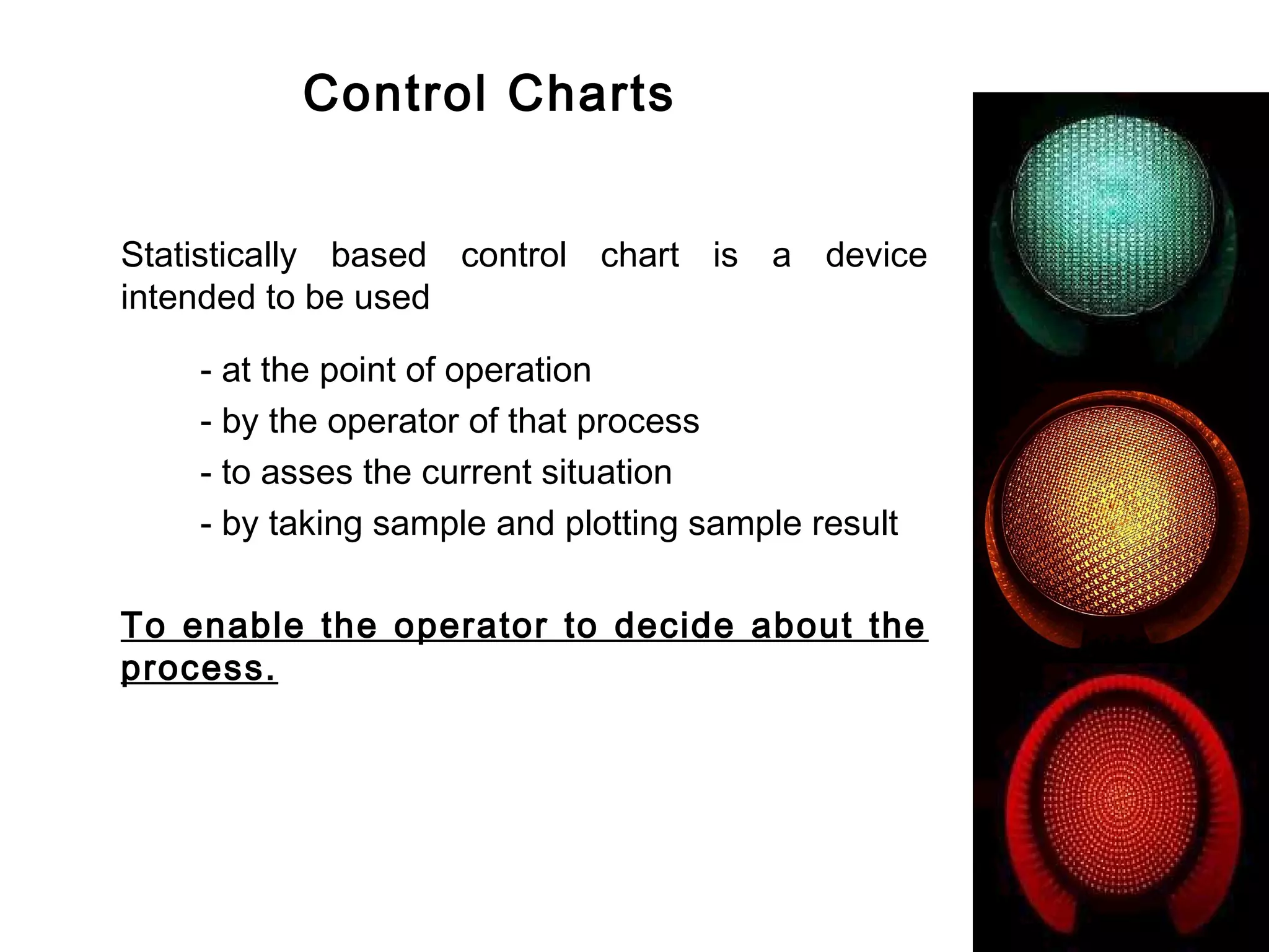 Control Charts


Statistically based control chart is a device
intended to be used

    - at the point of operation
    - by the operator of that process
    - to asses the current situation
    - by taking sample and plotting sample result

To enable the operator to decide about the
process.
 