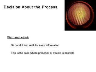 Decision About the Process




 Wait and watch

   Be careful and seek for more information

   This is the case where presence of trouble is possible
 