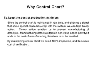 Why Control Chart?

To keep the cost of production minimum
  Since the control chart is maintained in real time, and gives us a signal
  that some special cause has crept into the system, we can take timely
  action. Timely action enables us to prevent manufacturing of
  defective. Manufacturing defective items is non value added activity; it
  adds to the cost of manufacturing, therefore must be avoided.
  By maintaining control chart we avoid 100% inspection, and thus save
  cost of verification.
 