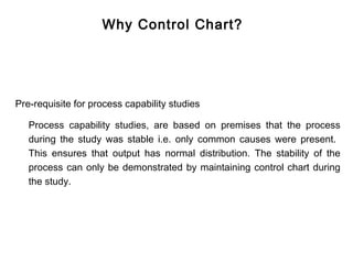 Why Control Chart?




Pre-requisite for process capability studies

   Process capability studies, are based on premises that the process
   during the study was stable i.e. only common causes were present.
   This ensures that output has normal distribution. The stability of the
   process can only be demonstrated by maintaining control chart during
   the study.
 