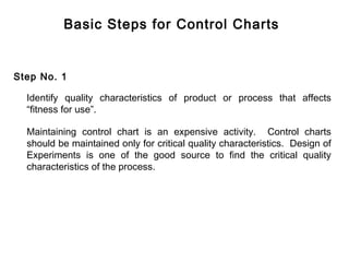 Basic Steps for Control Charts


Step No. 1

  Identify quality characteristics of product or process that affects
  “fitness for use”.

  Maintaining control chart is an expensive activity. Control charts
  should be maintained only for critical quality characteristics. Design of
  Experiments is one of the good source to find the critical quality
  characteristics of the process.
 