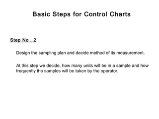 Basic Steps for Control Charts



Step No . 2

  Design the sampling plan and decide method of its measurement.

  At this step we decide, how many units will be in a sample and how
  frequently the samples will be taken by the operator.
 