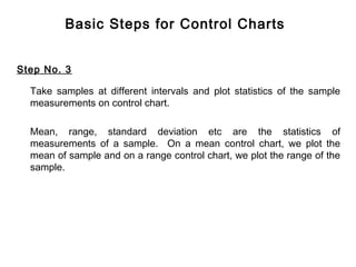 Basic Steps for Control Charts


Step No. 3

  Take samples at different intervals and plot statistics of the sample
  measurements on control chart.

  Mean, range, standard deviation etc are the statistics of
  measurements of a sample. On a mean control chart, we plot the
  mean of sample and on a range control chart, we plot the range of the
  sample.
 
