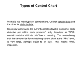 Types of Control Chart




We have two main types of control charts. One for variable data and
the other for attribute data.

Since now world-wide, the current operating level is ‘number of parts
defective per million parts produced’, aptly described as ‘PPM’;
control charts for ‘attribute data’ has no meaning. The reason being
that the sample size for maintaining control chart at the ‘PPM’ level,
is very large, perhaps equal to lot size, that means 100%
inspection.
 