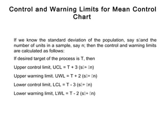 Control and Warning Limits for Mean Control
                  Chart


 If we know the standard deviation of the population, say sand the
 number of units in a sample, say n; then the control and warning limits
 are calculated as follows:
 If desired target of the process is T, then
 Upper control limit, UCL = T + 3 (s÷ n)
 Upper warning limit. UWL = T + 2 (s÷ n)
 Lower control limit, LCL = T - 3 (s÷ n)
 Lower warning limit, LWL = T - 2 (s÷ n)
 