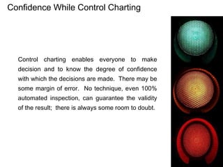 Confidence While Control Charting




  Control charting enables everyone to make
  decision and to know the degree of confidence
  with which the decisions are made. There may be
  some margin of error. No technique, even 100%
  automated inspection, can guarantee the validity
  of the result; there is always some room to doubt.
 