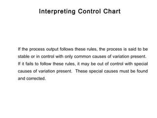 Interpreting Control Chart




If the process output follows these rules, the process is said to be
stable or in control with only common causes of variation present.
If it fails to follow these rules, it may be out of control with special
causes of variation present. These special causes must be found
and corrected.
 