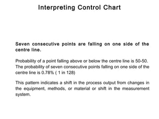 Interpreting Control Chart




Seven consecutive points are falling on one side of the
centre line.

Probability of a point falling above or below the centre line is 50-50.
The probability of seven consecutive points falling on one side of the
centre line is 0.78% ( 1 in 128)

This pattern indicates a shift in the process output from changes in
the equipment, methods, or material or shift in the measurement
system.
 
