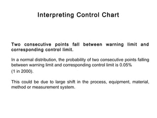 Interpreting Control Chart



Two consecutive points fall between warning limit and
corresponding control limit.

In a normal distribution, the probability of two consecutive points falling
between warning limit and corresponding control limit is 0.05%
(1 in 2000).

This could be due to large shift in the process, equipment, material,
method or measurement system.
 