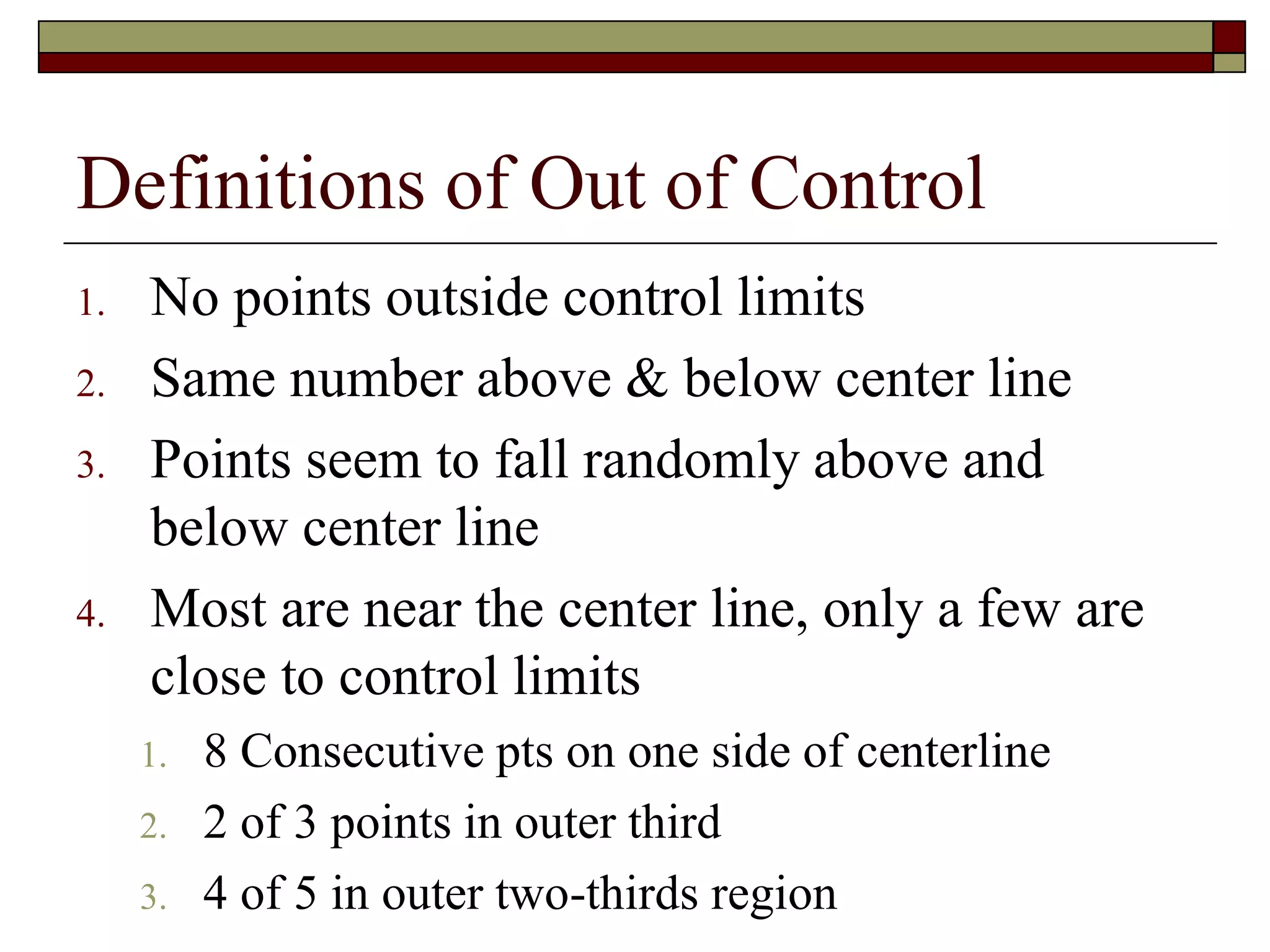 Definitions of Out of Control 
1. No points outside control limits 
2. Same number above & below center line 
3. Points seem to fall randomly above and 
below center line 
4. Most are near the center line, only a few are 
close to control limits 
1. 8 Consecutive pts on one side of centerline 
2. 2 of 3 points in outer third 
3. 4 of 5 in outer two-thirds region 
 