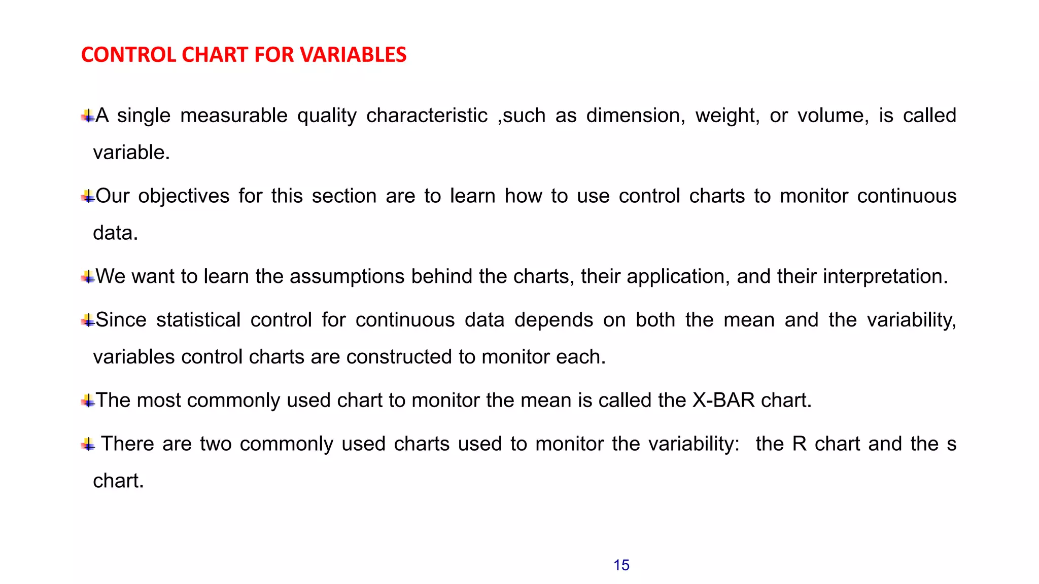 CONTROL CHART FOR VARIABLES
A single measurable quality characteristic ,such as dimension, weight, or volume, is called
variable.
Our objectives for this section are to learn how to use control charts to monitor continuous
data.
We want to learn the assumptions behind the charts, their application, and their interpretation.
Since statistical control for continuous data depends on both the mean and the variability,
variables control charts are constructed to monitor each.
The most commonly used chart to monitor the mean is called the X-BAR chart.
There are two commonly used charts used to monitor the variability: the R chart and the s
chart.
15
 
