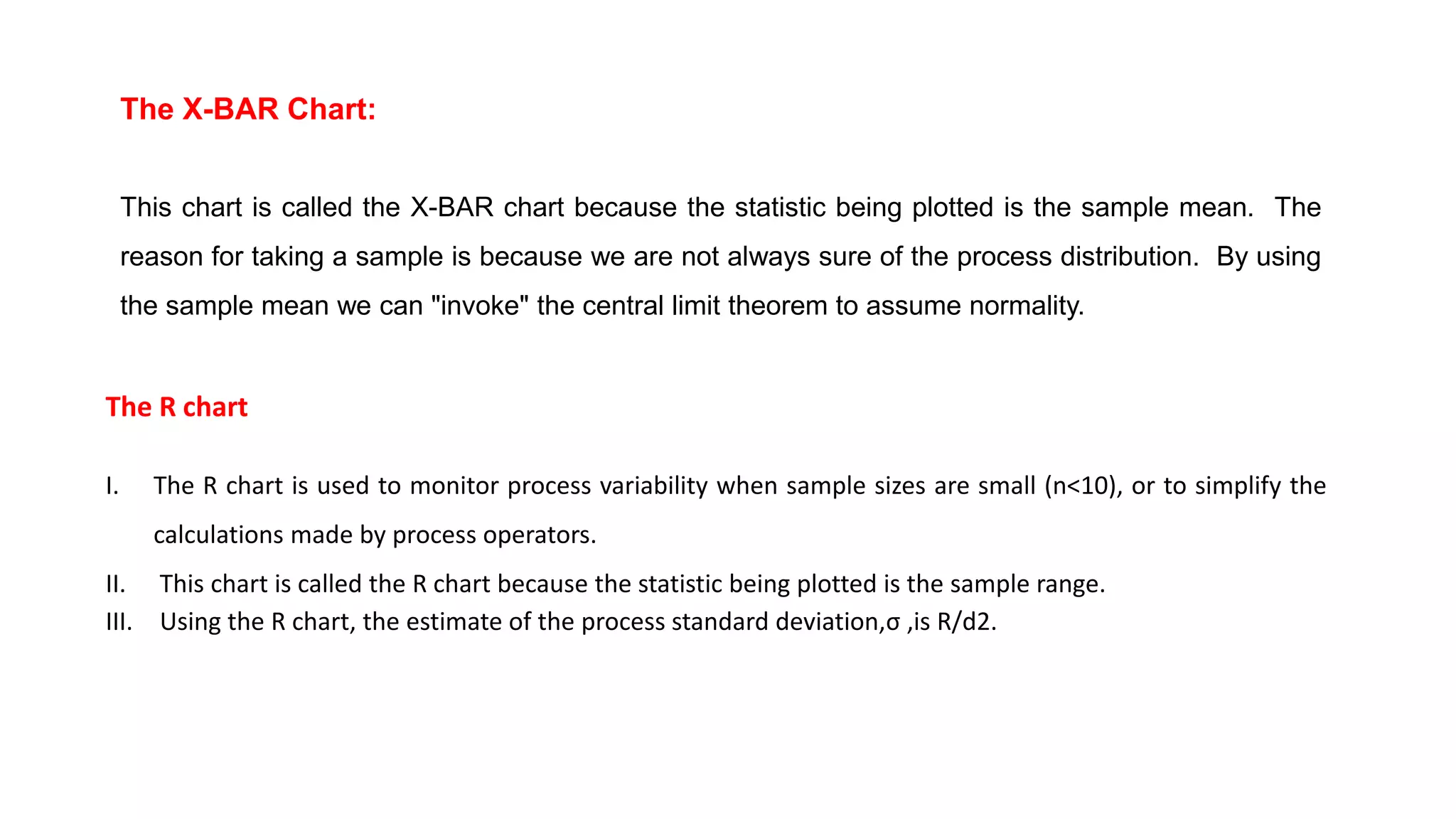 The X-BAR Chart:
This chart is called the X-BAR chart because the statistic being plotted is the sample mean. The
reason for taking a sample is because we are not always sure of the process distribution. By using
the sample mean we can "invoke" the central limit theorem to assume normality.
The R chart
I. The R chart is used to monitor process variability when sample sizes are small (n<10), or to simplify the
calculations made by process operators.
II. This chart is called the R chart because the statistic being plotted is the sample range.
III. Using the R chart, the estimate of the process standard deviation,σ ,is R/d2.
 