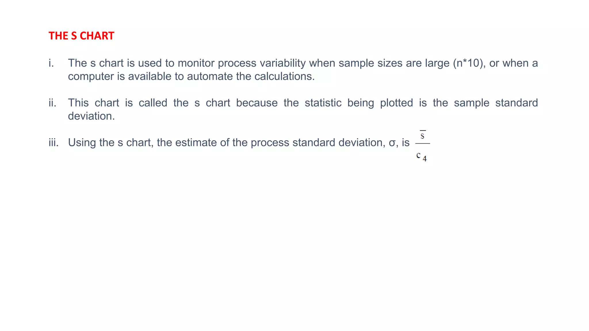 THE S CHART
i. The s chart is used to monitor process variability when sample sizes are large (n*10), or when a
computer is available to automate the calculations.
ii. This chart is called the s chart because the statistic being plotted is the sample standard
deviation.
iii. Using the s chart, the estimate of the process standard deviation, σ, is
 