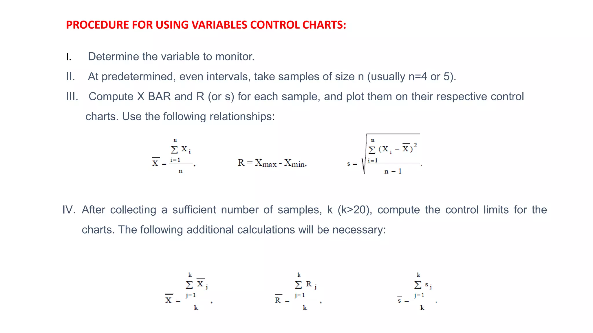 PROCEDURE FOR USING VARIABLES CONTROL CHARTS:
I. Determine the variable to monitor.
II. At predetermined, even intervals, take samples of size n (usually n=4 or 5).
III. Compute X BAR and R (or s) for each sample, and plot them on their respective control
charts. Use the following relationships:
IV. After collecting a sufficient number of samples, k (k>20), compute the control limits for the
charts. The following additional calculations will be necessary:
 