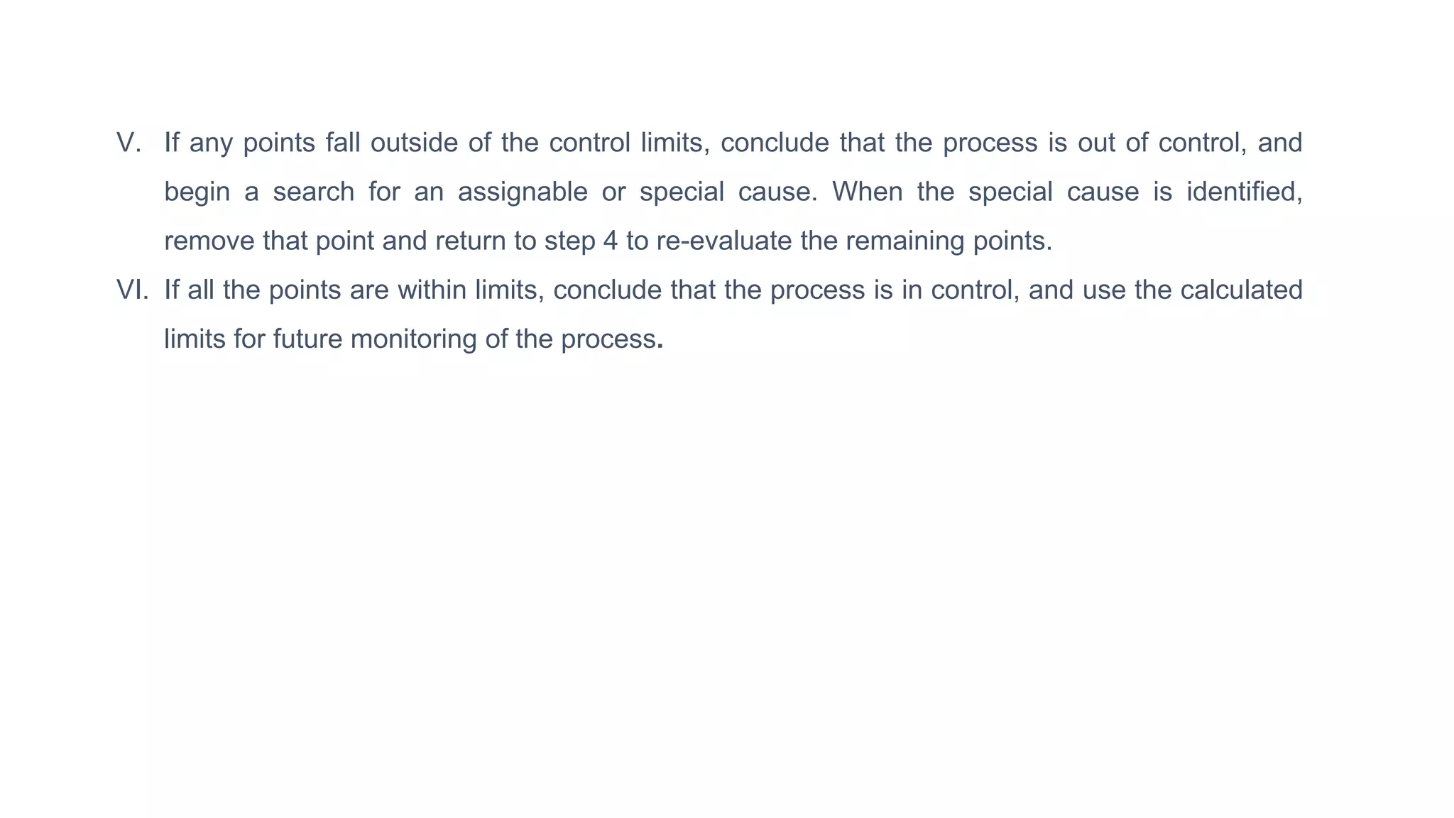 V. If any points fall outside of the control limits, conclude that the process is out of control, and
begin a search for an assignable or special cause. When the special cause is identified,
remove that point and return to step 4 to re-evaluate the remaining points.
VI. If all the points are within limits, conclude that the process is in control, and use the calculated
limits for future monitoring of the process.
 