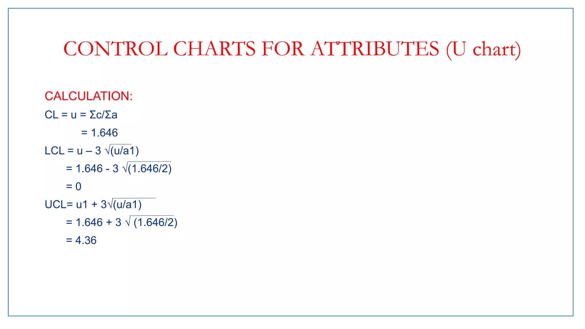 CONTROL CHARTS FOR ATTRIBUTES (U chart)
CALCULATION:
CL = u = Σc/Σa
= 1.646
LCL = u – 3 √(u/a1)
= 1.646 - 3 √(1.646/2)
= 0
UCL= u1 + 3√(u/a1)
= 1.646 + 3 √ (1.646/2)
= 4.36
 