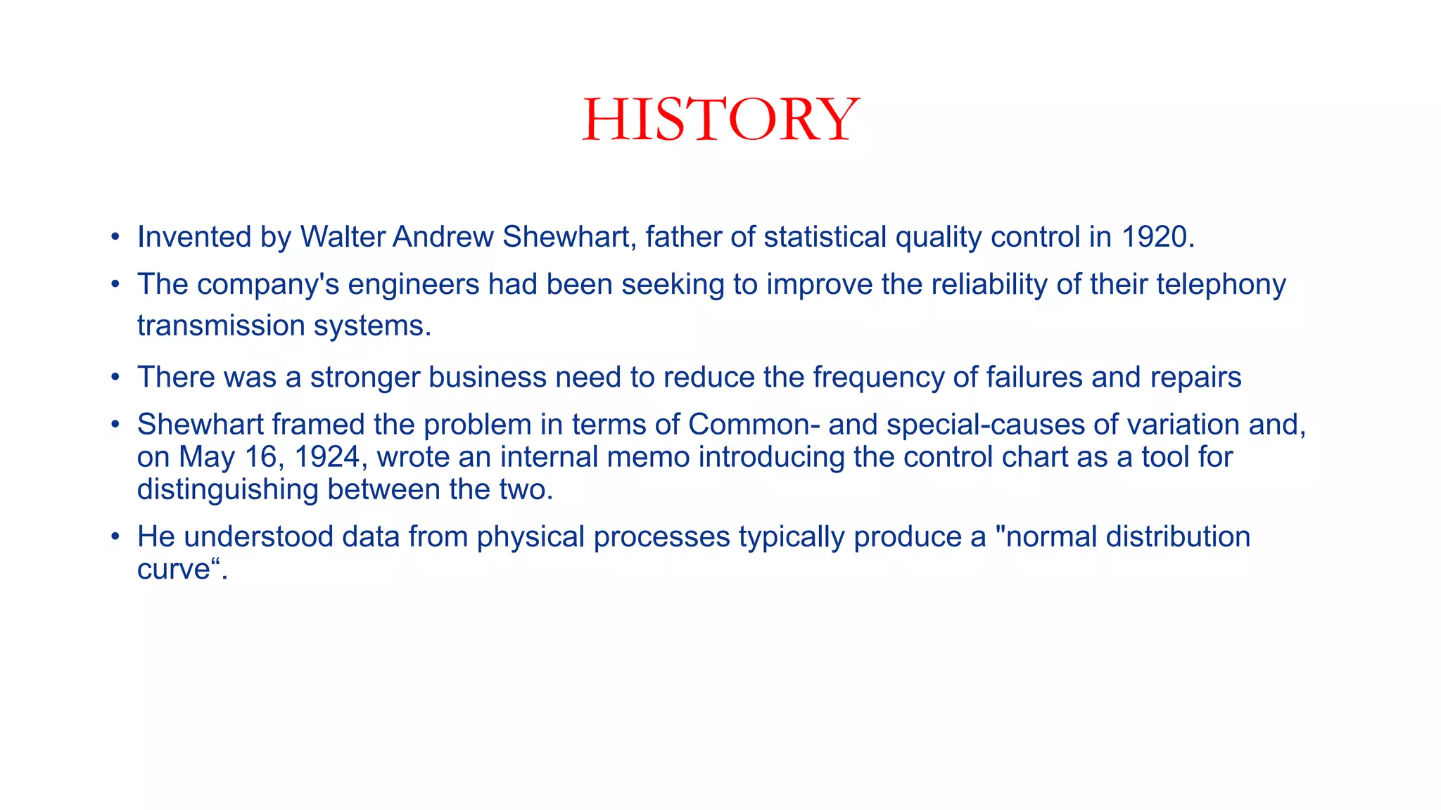HISTORY
• Invented by Walter Andrew Shewhart, father of statistical quality control in 1920.
• The company's engineers had been seeking to improve the reliability of their telephony
transmission systems.
• There was a stronger business need to reduce the frequency of failures and repairs
• Shewhart framed the problem in terms of Common- and special-causes of variation and,
on May 16, 1924, wrote an internal memo introducing the control chart as a tool for
distinguishing between the two.
• He understood data from physical processes typically produce a "normal distribution
curve“.
 