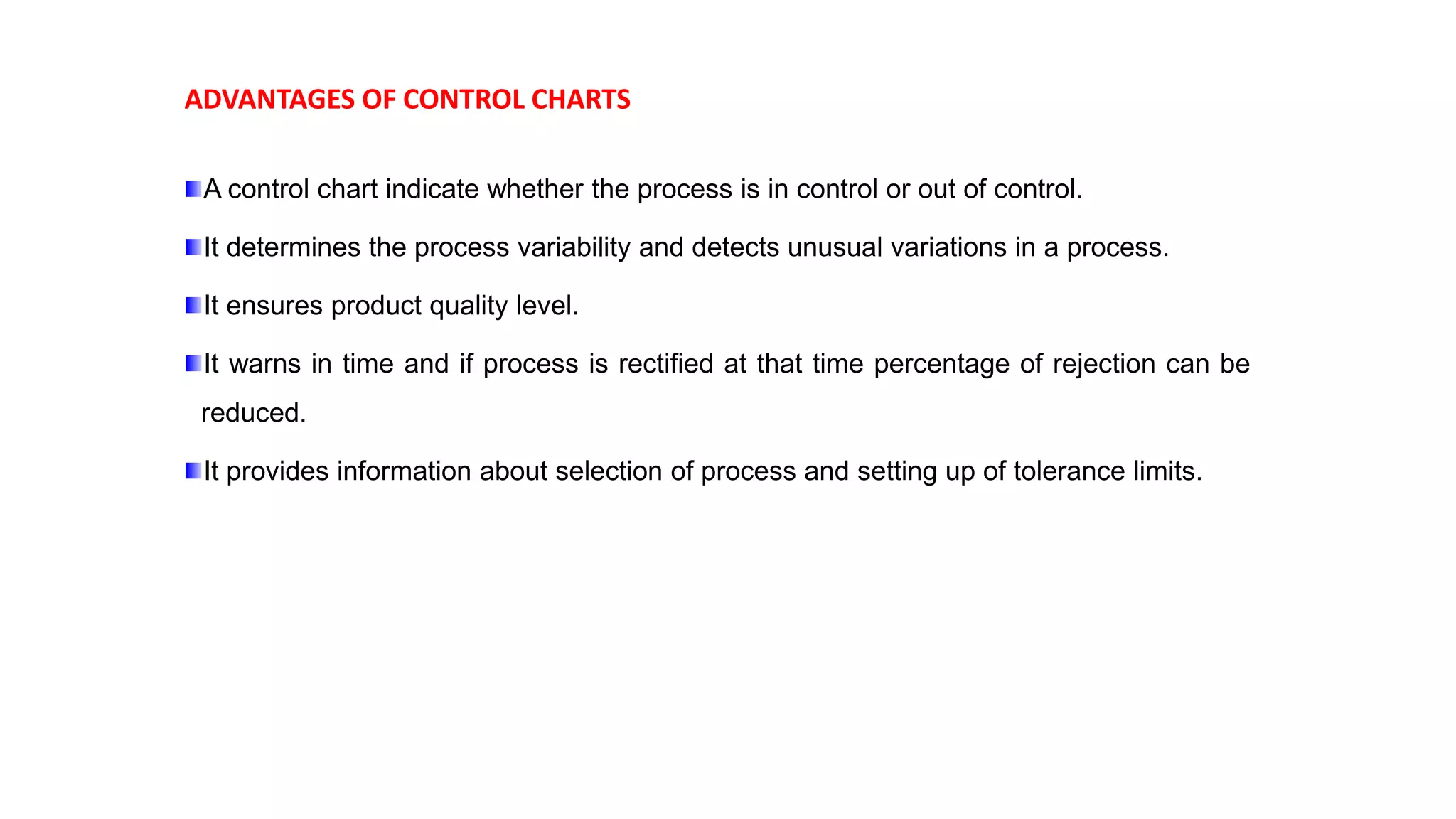 ADVANTAGES OF CONTROL CHARTS
A control chart indicate whether the process is in control or out of control.
It determines the process variability and detects unusual variations in a process.
It ensures product quality level.
It warns in time and if process is rectified at that time percentage of rejection can be
reduced.
It provides information about selection of process and setting up of tolerance limits.
 