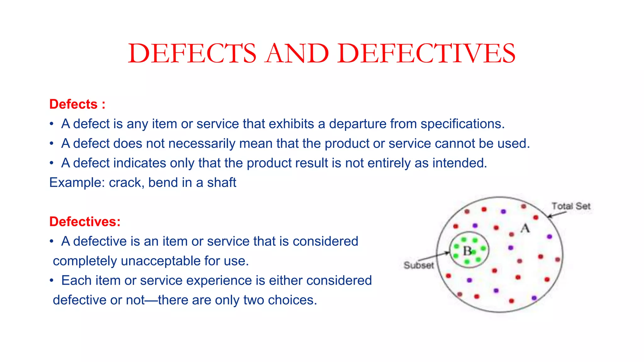DEFECTS AND DEFECTIVES
Defects :
• A defect is any item or service that exhibits a departure from specifications.
• A defect does not necessarily mean that the product or service cannot be used.
• A defect indicates only that the product result is not entirely as intended.
Example: crack, bend in a shaft
Defectives:
• A defective is an item or service that is considered
completely unacceptable for use.
• Each item or service experience is either considered
defective or not—there are only two choices.
 