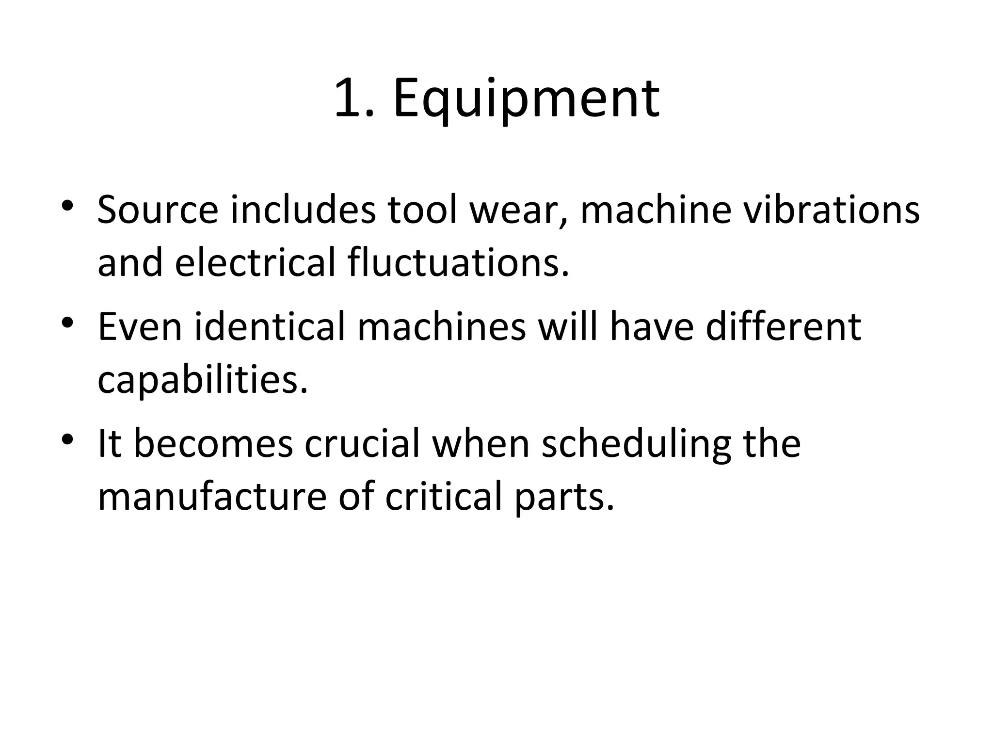 1. Equipment
• Source includes tool wear, machine vibrations
and electrical fluctuations.
• Even identical machines will have different
capabilities.
• It becomes crucial when scheduling the
manufacture of critical parts.
 