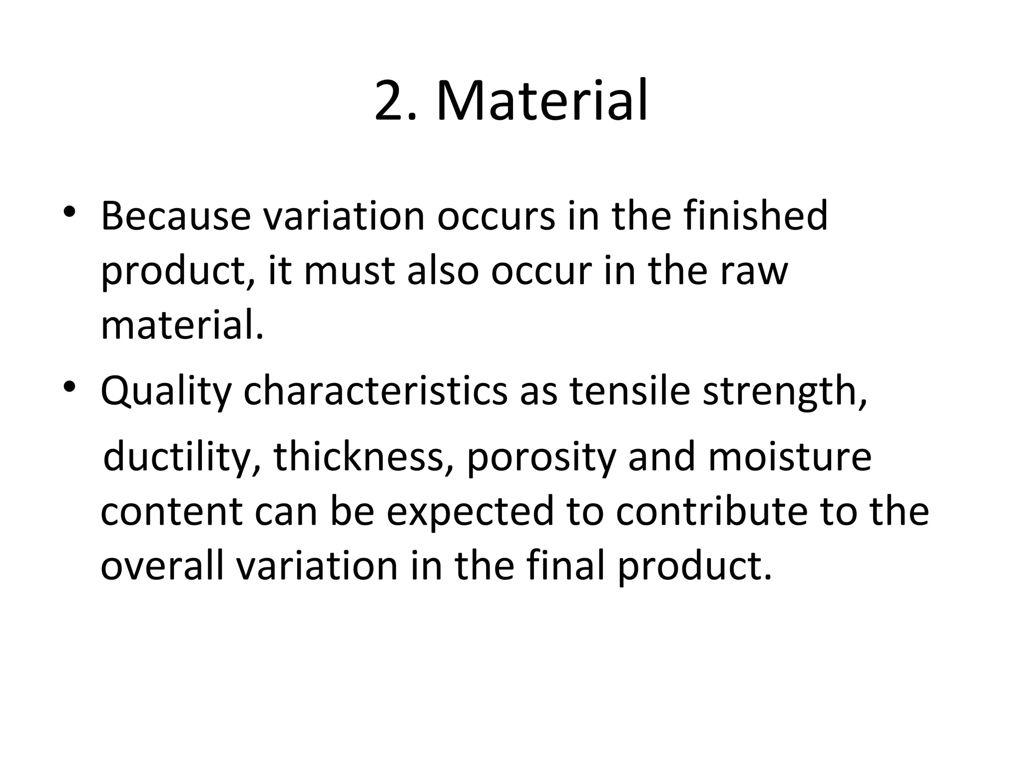 2. Material
• Because variation occurs in the finished
product, it must also occur in the raw
material.
• Quality characteristics as tensile strength,
ductility, thickness, porosity and moisture
content can be expected to contribute to the
overall variation in the final product.
 