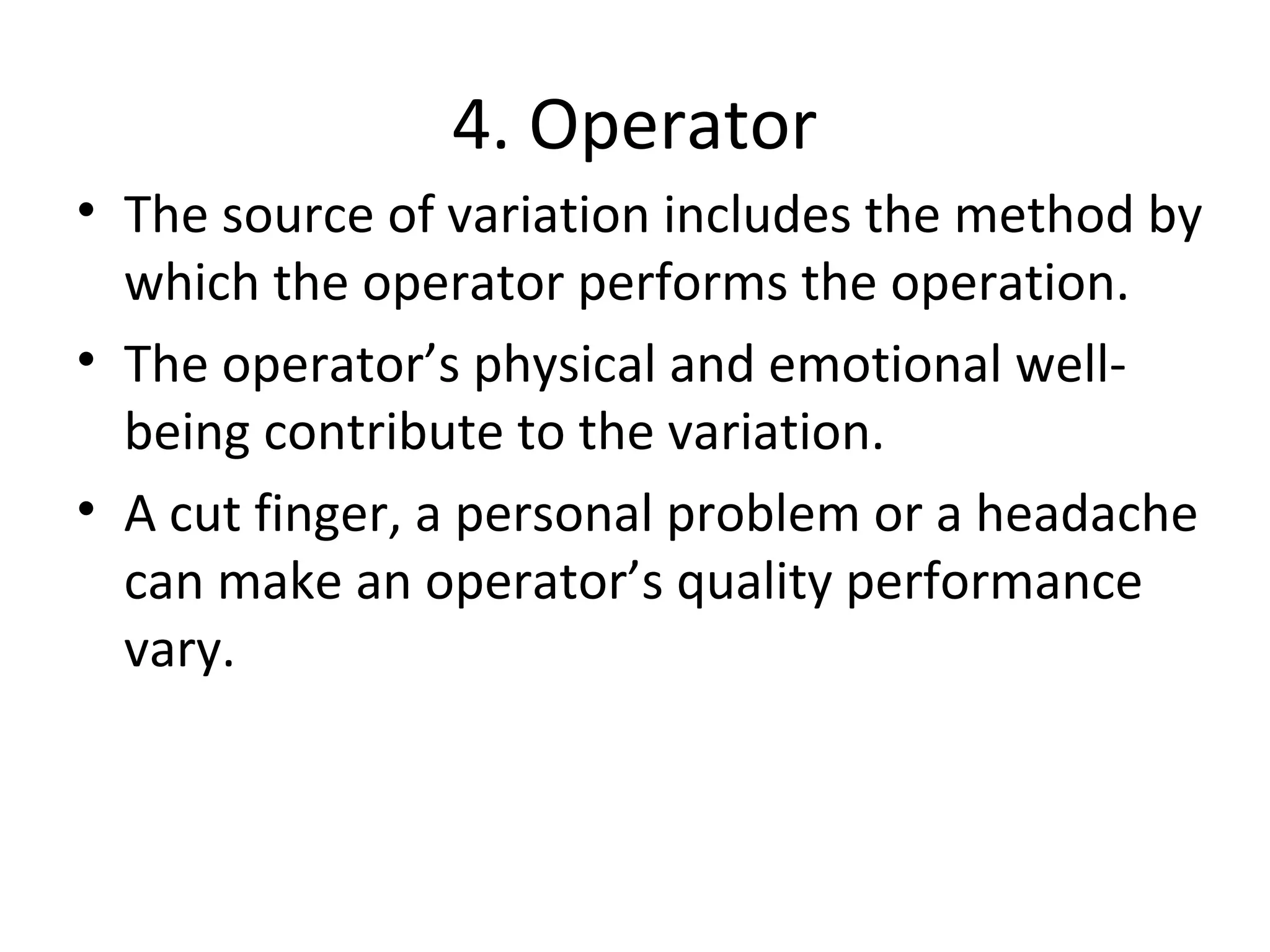 4. Operator
• The source of variation includes the method by
which the operator performs the operation.
• The operator’s physical and emotional well-
being contribute to the variation.
• A cut finger, a personal problem or a headache
can make an operator’s quality performance
vary.
 