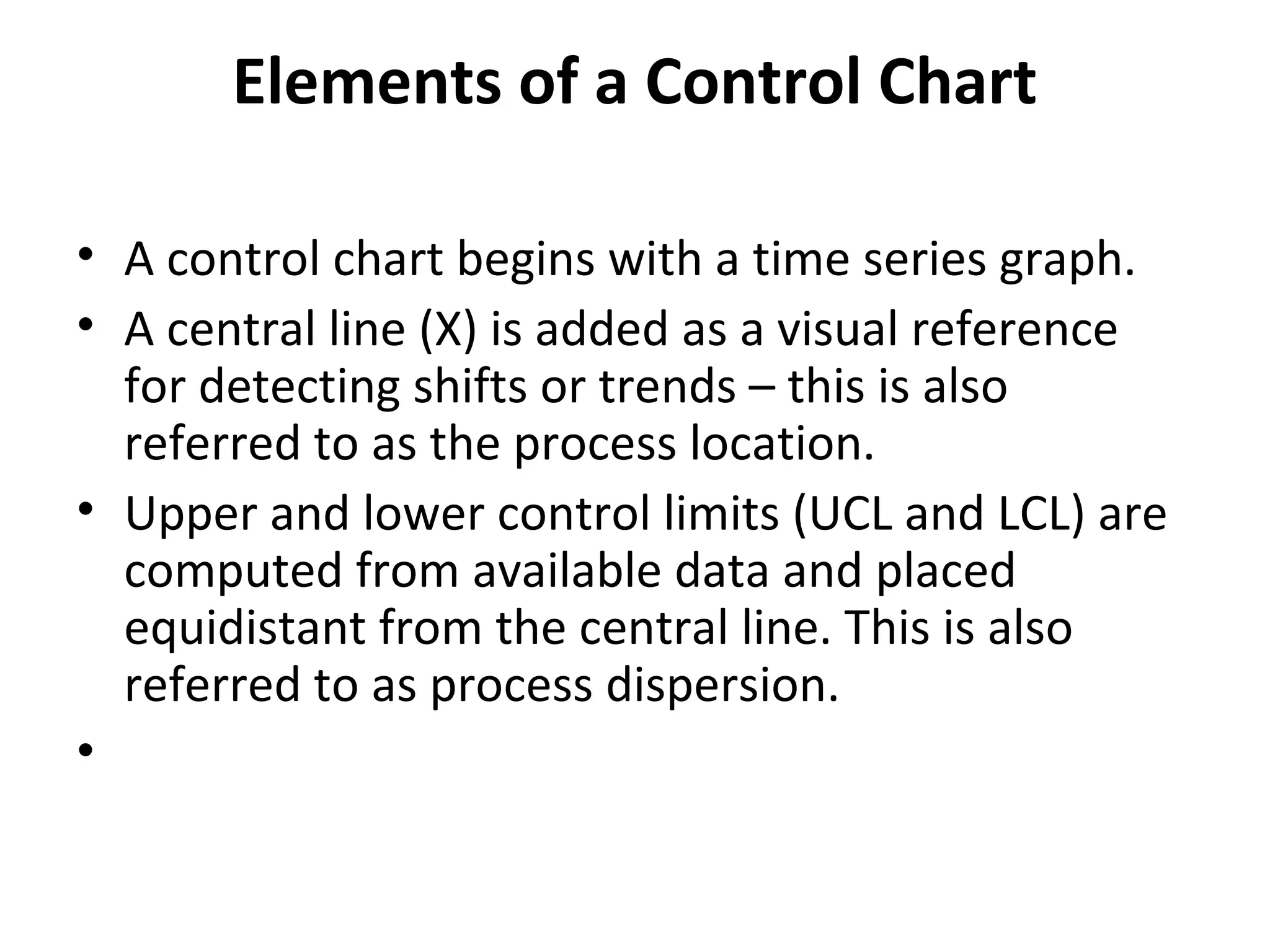 Elements of a Control Chart
• A control chart begins with a time series graph.
• A central line (X) is added as a visual reference
for detecting shifts or trends – this is also
referred to as the process location.
• Upper and lower control limits (UCL and LCL) are
computed from available data and placed
equidistant from the central line. This is also
referred to as process dispersion.
•
 