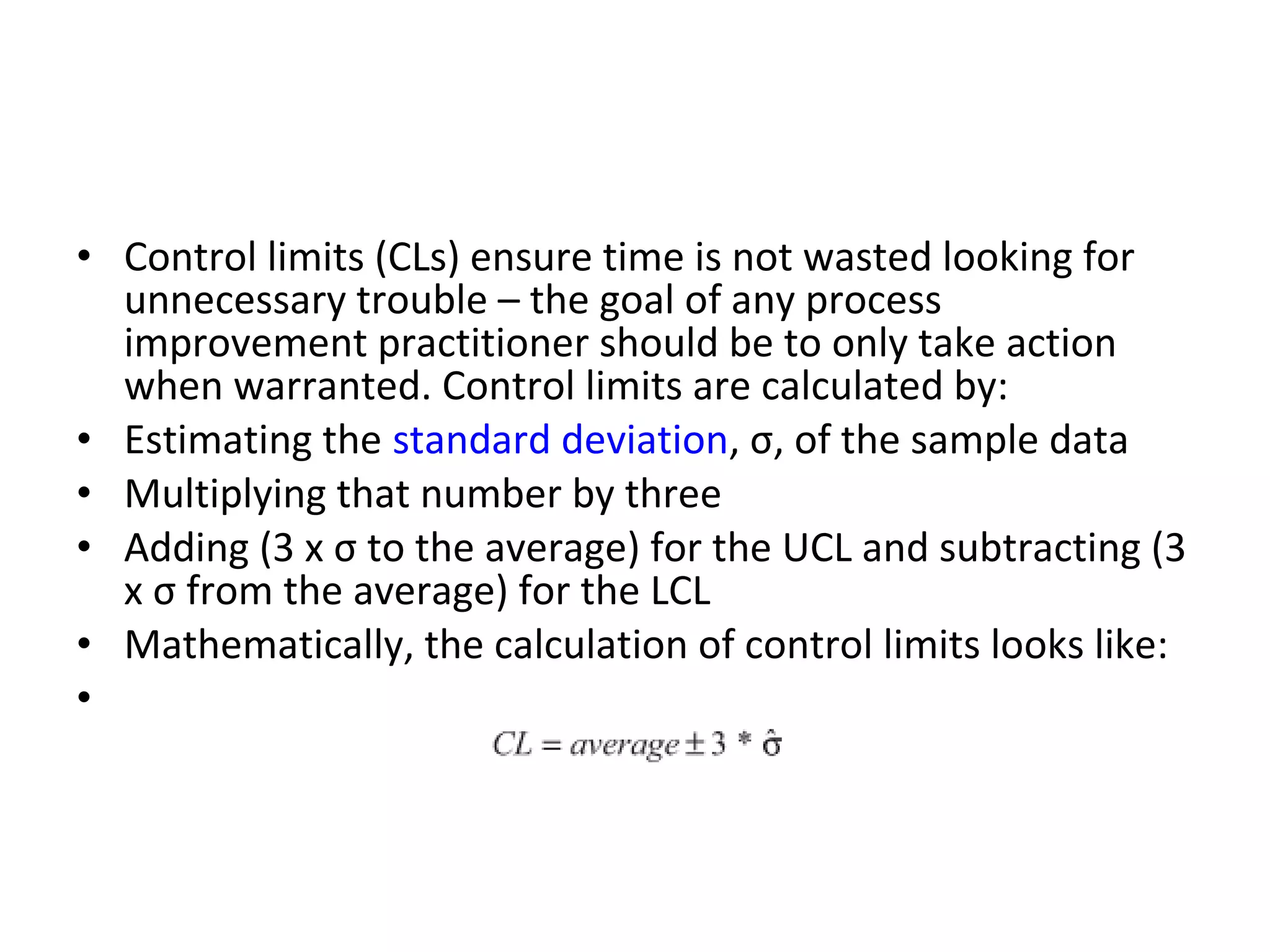 • Control limits (CLs) ensure time is not wasted looking for
unnecessary trouble – the goal of any process
improvement practitioner should be to only take action
when warranted. Control limits are calculated by:
• Estimating the standard deviation, σ, of the sample data
• Multiplying that number by three
• Adding (3 x σ to the average) for the UCL and subtracting (3
x σ from the average) for the LCL
• Mathematically, the calculation of control limits looks like:
•
 