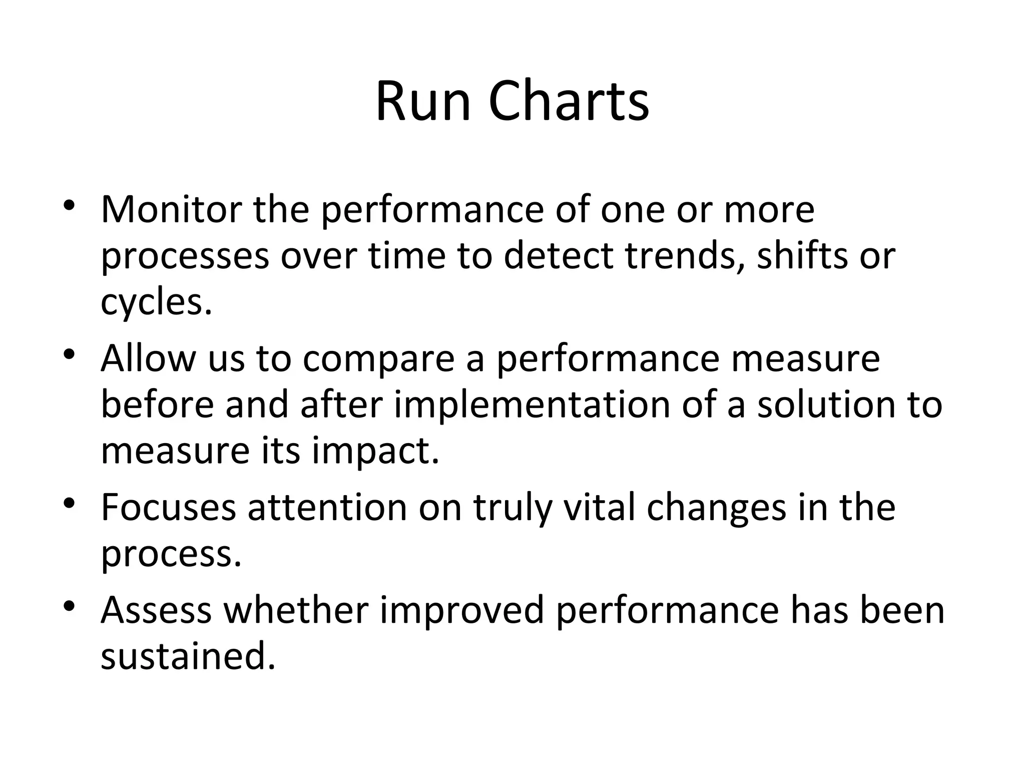 Run Charts
• Monitor the performance of one or more
processes over time to detect trends, shifts or
cycles.
• Allow us to compare a performance measure
before and after implementation of a solution to
measure its impact.
• Focuses attention on truly vital changes in the
process.
• Assess whether improved performance has been
sustained.
 