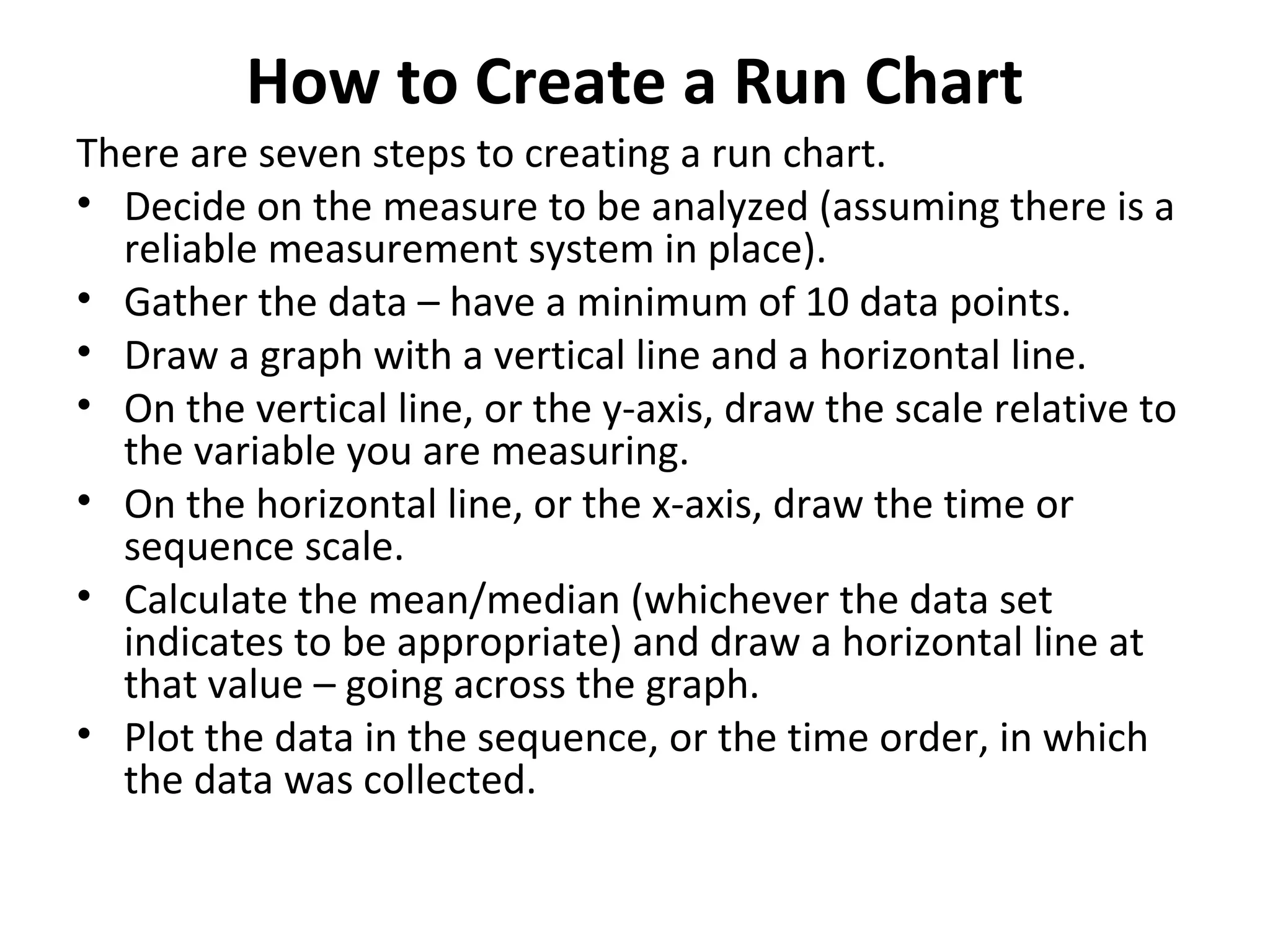 How to Create a Run Chart
There are seven steps to creating a run chart.
• Decide on the measure to be analyzed (assuming there is a
reliable measurement system in place).
• Gather the data – have a minimum of 10 data points.
• Draw a graph with a vertical line and a horizontal line.
• On the vertical line, or the y-axis, draw the scale relative to
the variable you are measuring.
• On the horizontal line, or the x-axis, draw the time or
sequence scale.
• Calculate the mean/median (whichever the data set
indicates to be appropriate) and draw a horizontal line at
that value – going across the graph.
• Plot the data in the sequence, or the time order, in which
the data was collected.
 