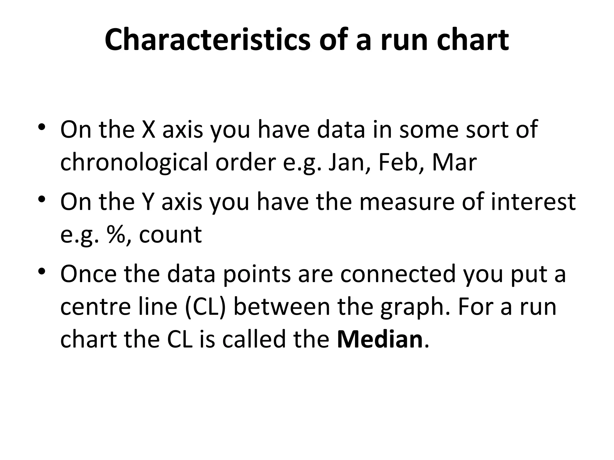 Characteristics of a run chart
• On the X axis you have data in some sort of
chronological order e.g. Jan, Feb, Mar
• On the Y axis you have the measure of interest
e.g. %, count
• Once the data points are connected you put a
centre line (CL) between the graph. For a run
chart the CL is called the Median.
 