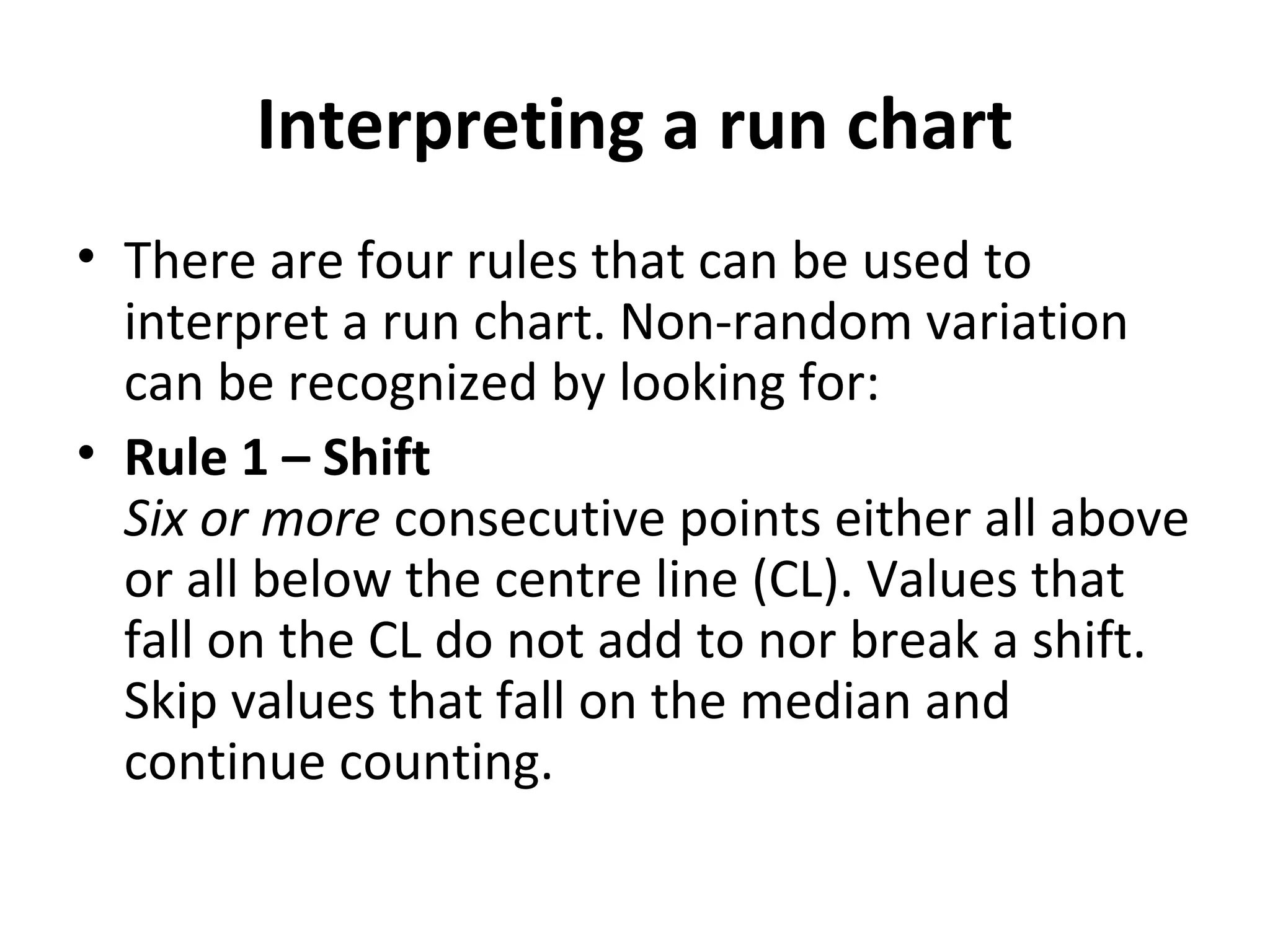 Interpreting a run chart
• There are four rules that can be used to
interpret a run chart. Non-random variation
can be recognized by looking for:
• Rule 1 – Shift
Six or more consecutive points either all above
or all below the centre line (CL). Values that
fall on the CL do not add to nor break a shift.
Skip values that fall on the median and
continue counting.
 