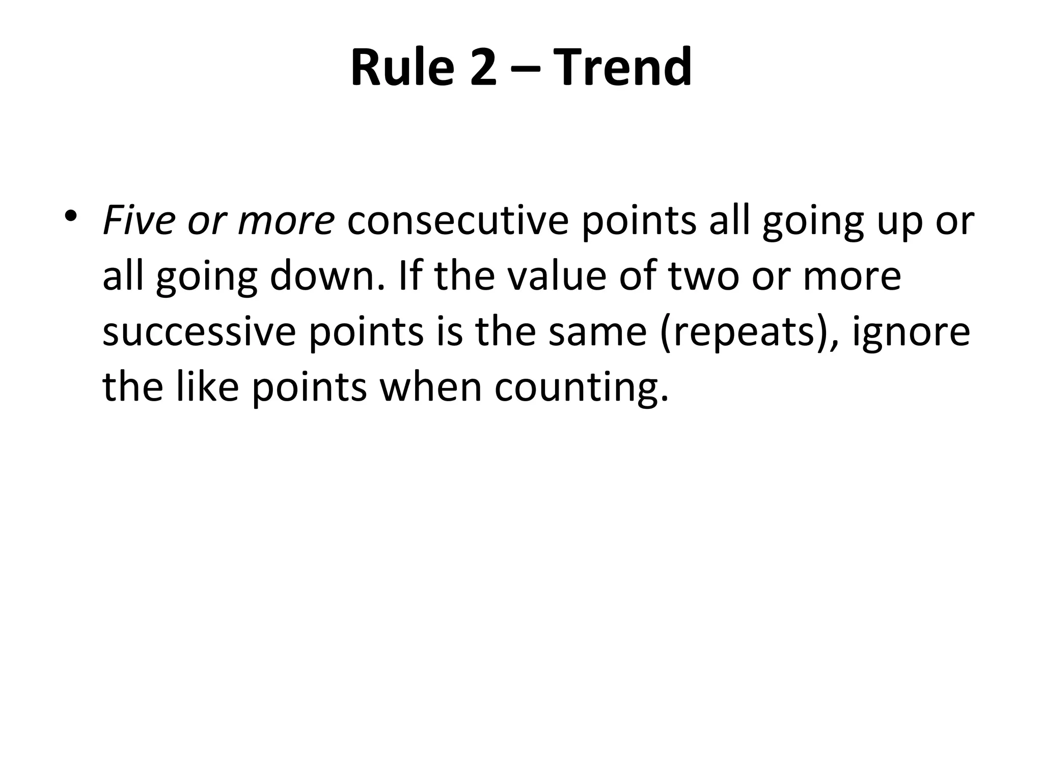 Rule 2 – Trend
• Five or more consecutive points all going up or
all going down. If the value of two or more
successive points is the same (repeats), ignore
the like points when counting.
 