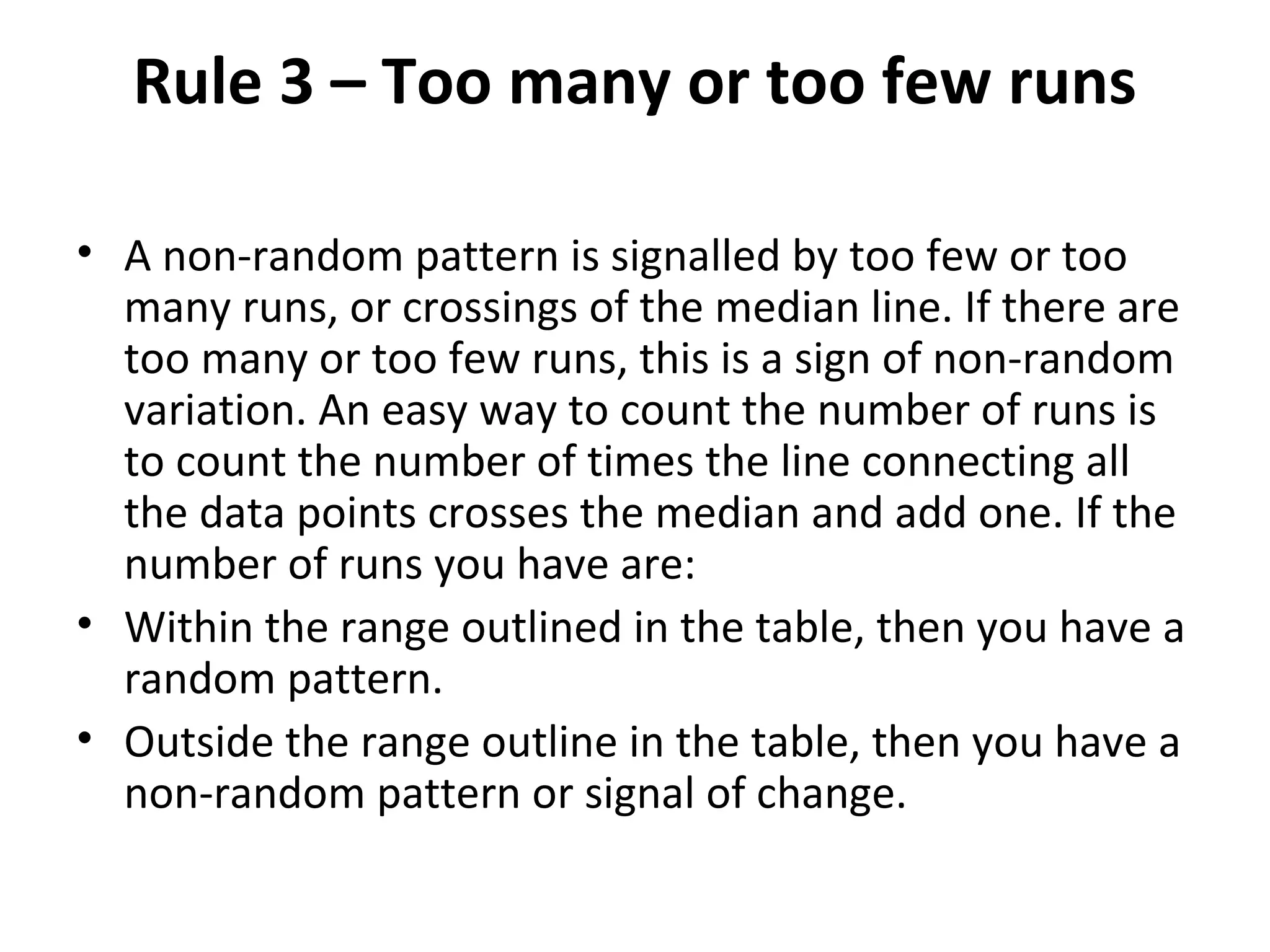 Rule 3 – Too many or too few runs
• A non-random pattern is signalled by too few or too
many runs, or crossings of the median line. If there are
too many or too few runs, this is a sign of non-random
variation. An easy way to count the number of runs is
to count the number of times the line connecting all
the data points crosses the median and add one. If the
number of runs you have are:
• Within the range outlined in the table, then you have a
random pattern.
• Outside the range outline in the table, then you have a
non-random pattern or signal of change.
 