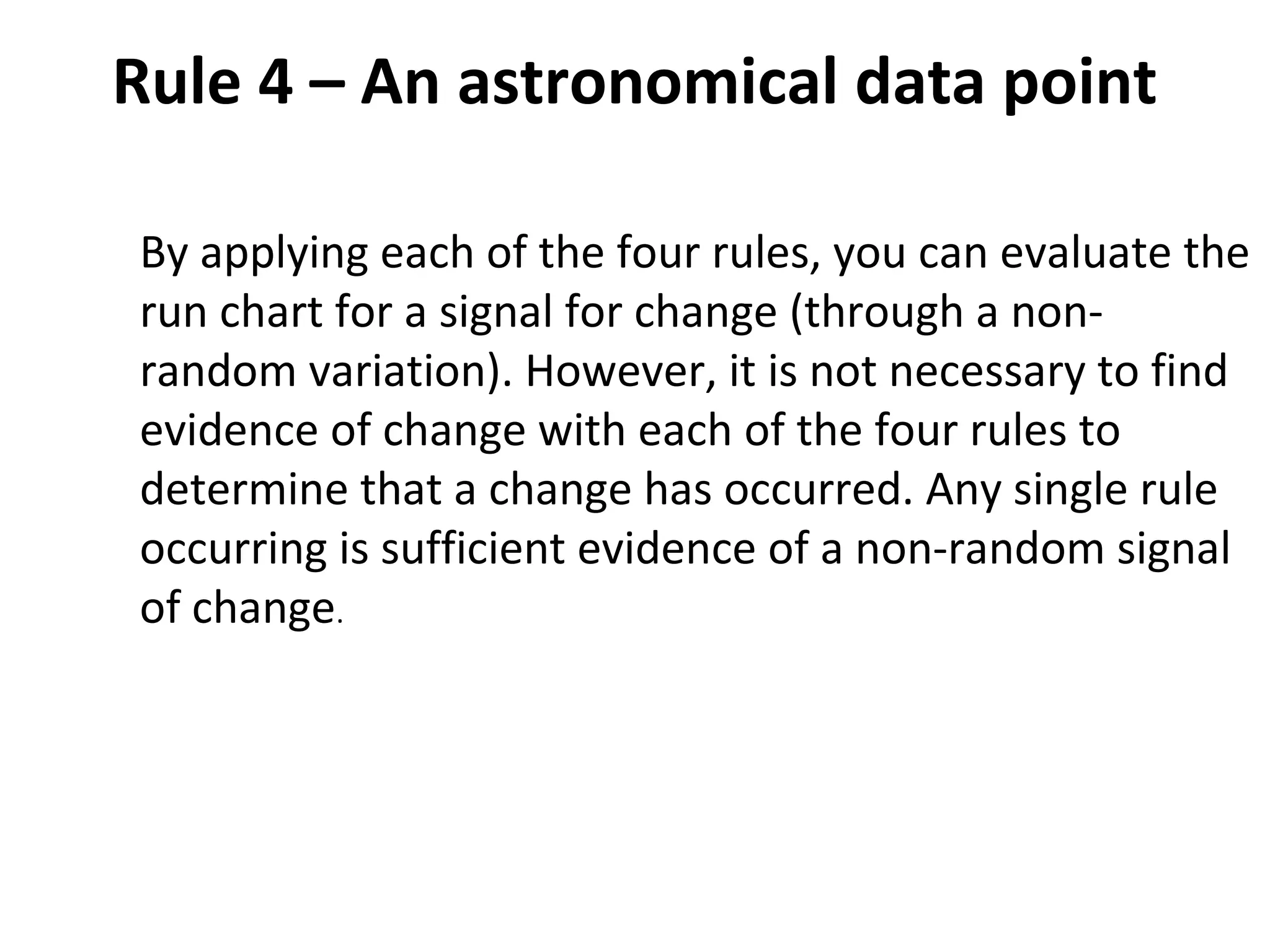 Rule 4 – An astronomical data point
By applying each of the four rules, you can evaluate the
run chart for a signal for change (through a non-
random variation). However, it is not necessary to find
evidence of change with each of the four rules to
determine that a change has occurred. Any single rule
occurring is sufficient evidence of a non-random signal
of change.
 