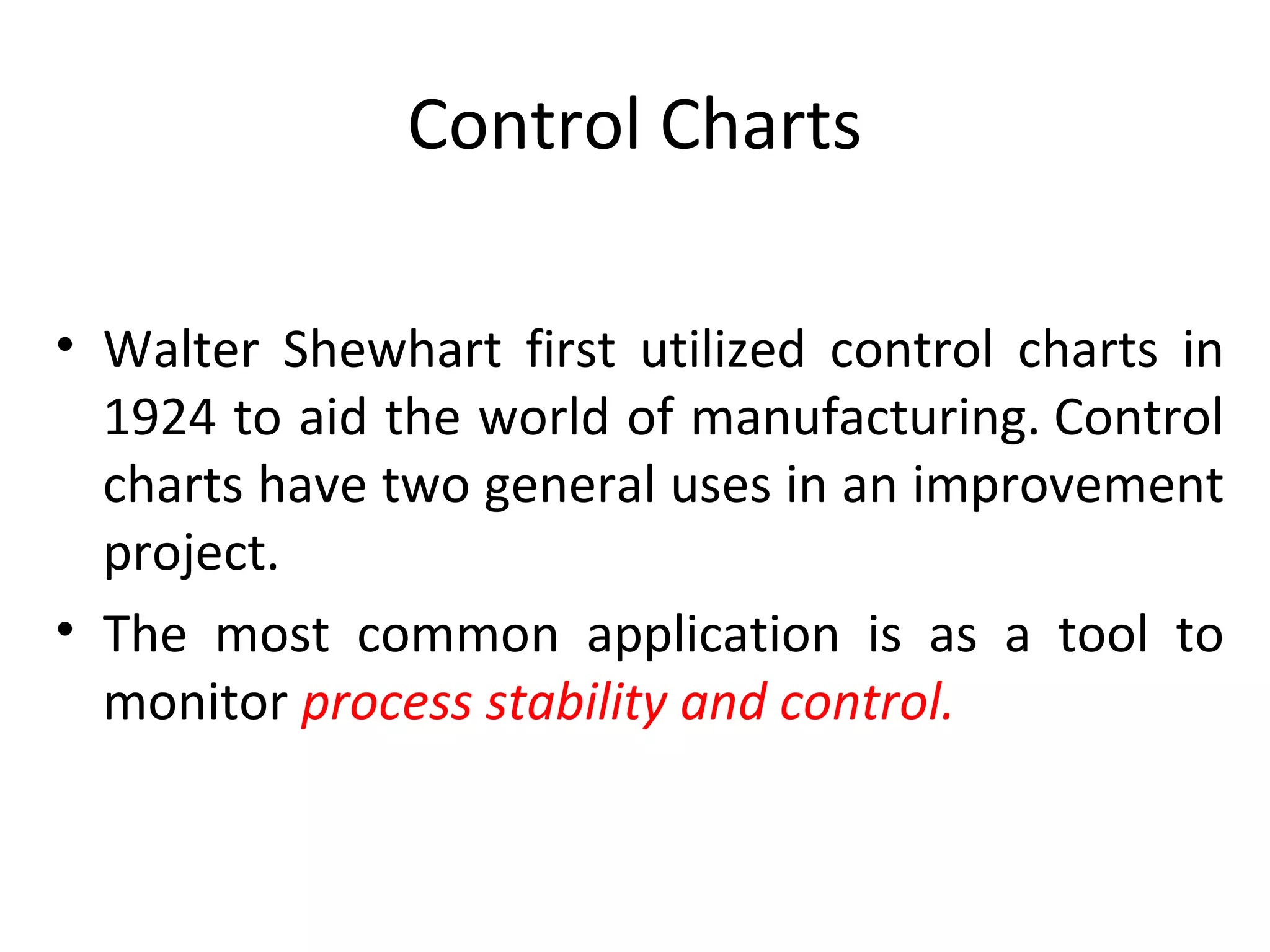Control Charts
• Walter Shewhart first utilized control charts in
1924 to aid the world of manufacturing. Control
charts have two general uses in an improvement
project.
• The most common application is as a tool to
monitor process stability and control.
 