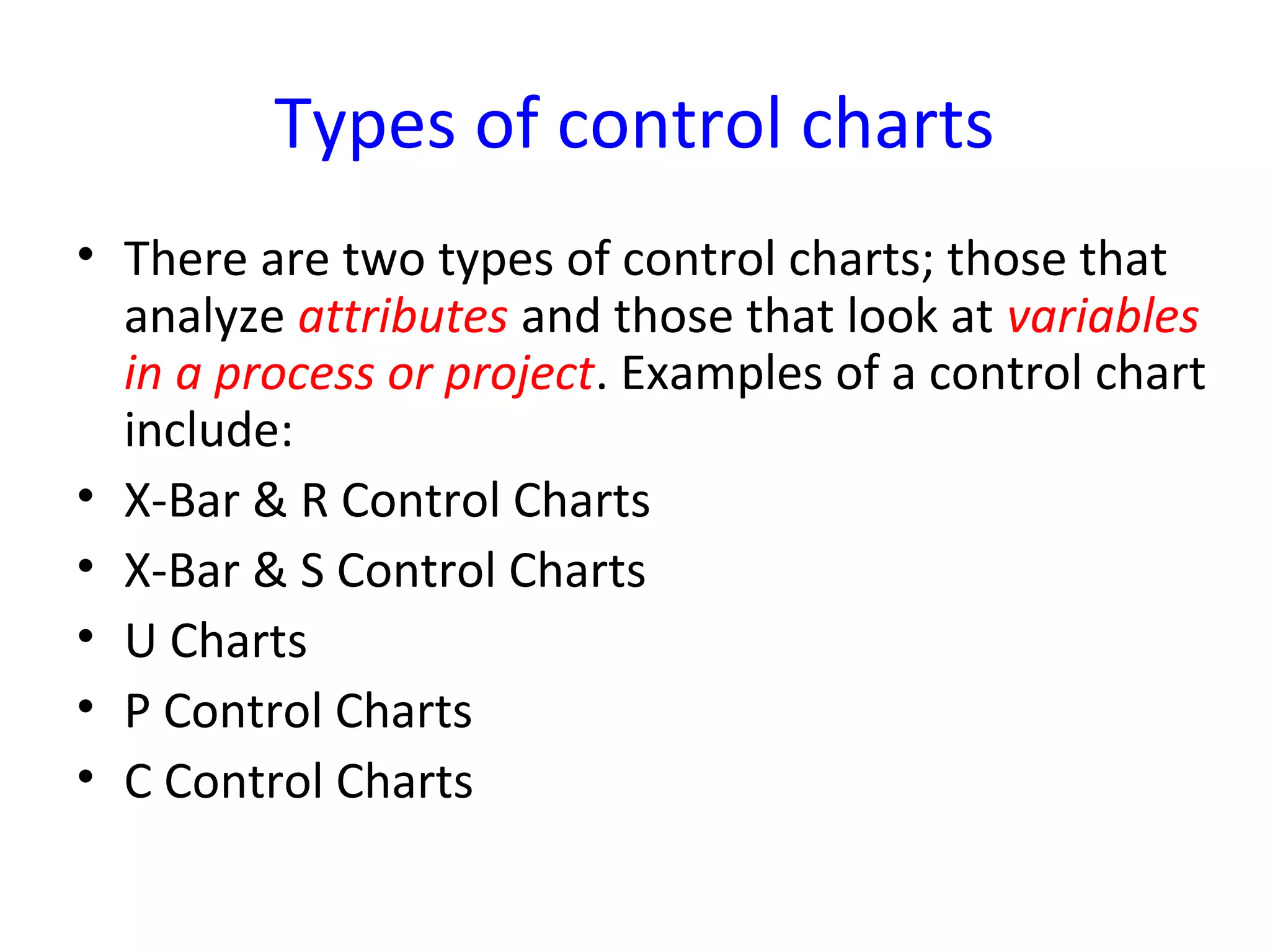 Types of control charts
• There are two types of control charts; those that
analyze attributes and those that look at variables
in a process or project. Examples of a control chart
include:
• X-Bar & R Control Charts
• X-Bar & S Control Charts
• U Charts
• P Control Charts
• C Control Charts
 