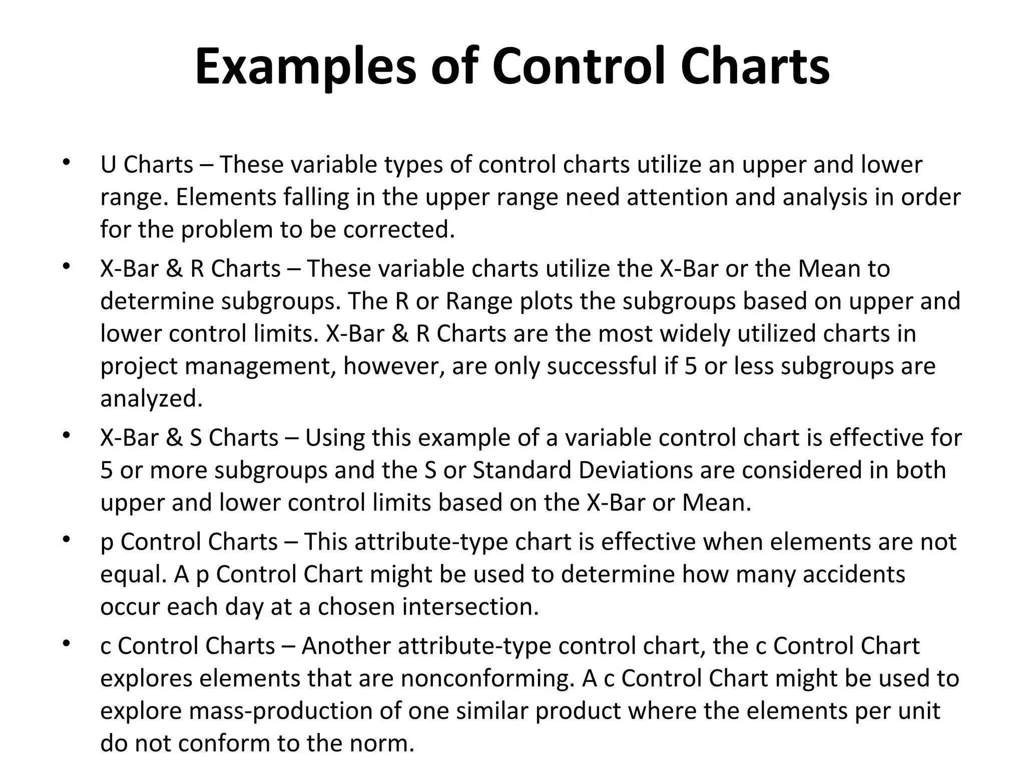 Examples of Control Charts
• U Charts – These variable types of control charts utilize an upper and lower
range. Elements falling in the upper range need attention and analysis in order
for the problem to be corrected.
• X-Bar & R Charts – These variable charts utilize the X-Bar or the Mean to
determine subgroups. The R or Range plots the subgroups based on upper and
lower control limits. X-Bar & R Charts are the most widely utilized charts in
project management, however, are only successful if 5 or less subgroups are
analyzed.
• X-Bar & S Charts – Using this example of a variable control chart is effective for
5 or more subgroups and the S or Standard Deviations are considered in both
upper and lower control limits based on the X-Bar or Mean.
• p Control Charts – This attribute-type chart is effective when elements are not
equal. A p Control Chart might be used to determine how many accidents
occur each day at a chosen intersection.
• c Control Charts – Another attribute-type control chart, the c Control Chart
explores elements that are nonconforming. A c Control Chart might be used to
explore mass-production of one similar product where the elements per unit
do not conform to the norm.
 