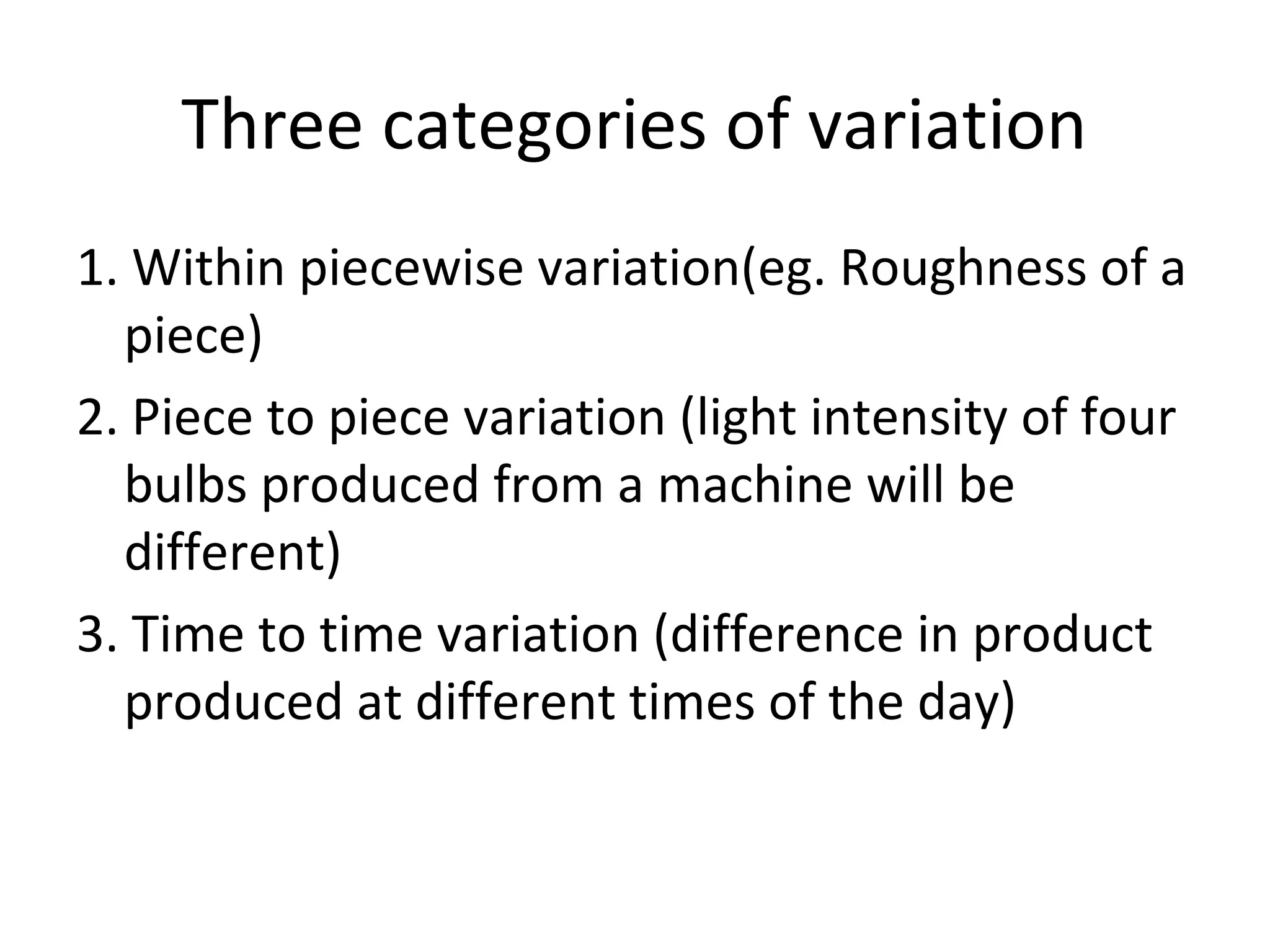 Three categories of variation
1. Within piecewise variation(eg. Roughness of a
piece)
2. Piece to piece variation (light intensity of four
bulbs produced from a machine will be
different)
3. Time to time variation (difference in product
produced at different times of the day)
 