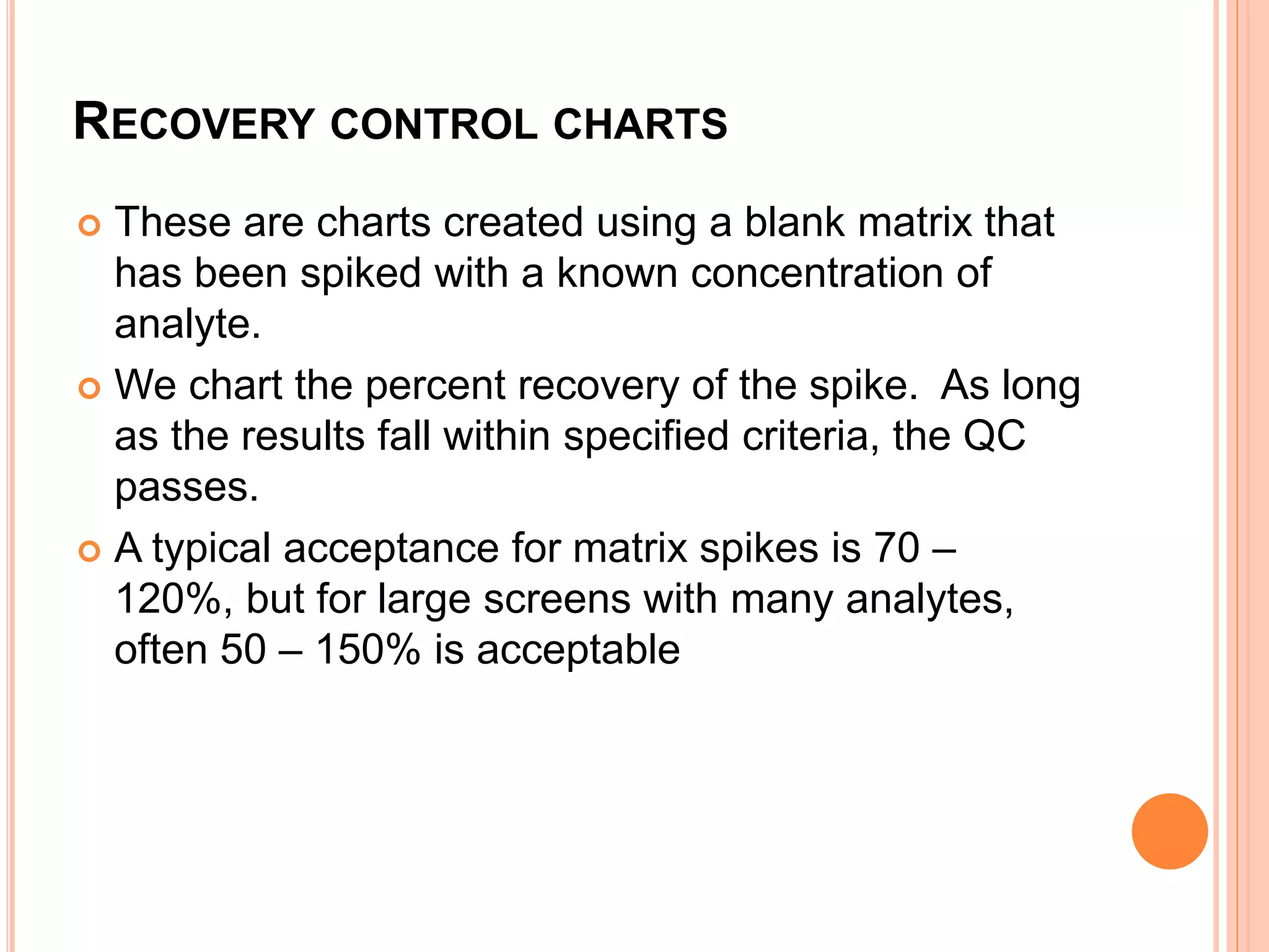 RECOVERY CONTROL CHARTS
 These are charts created using a blank matrix that
has been spiked with a known concentration of
analyte.
 We chart the percent recovery of the spike. As long
as the results fall within specified criteria, the QC
passes.
 A typical acceptance for matrix spikes is 70 –
120%, but for large screens with many analytes,
often 50 – 150% is acceptable
 
